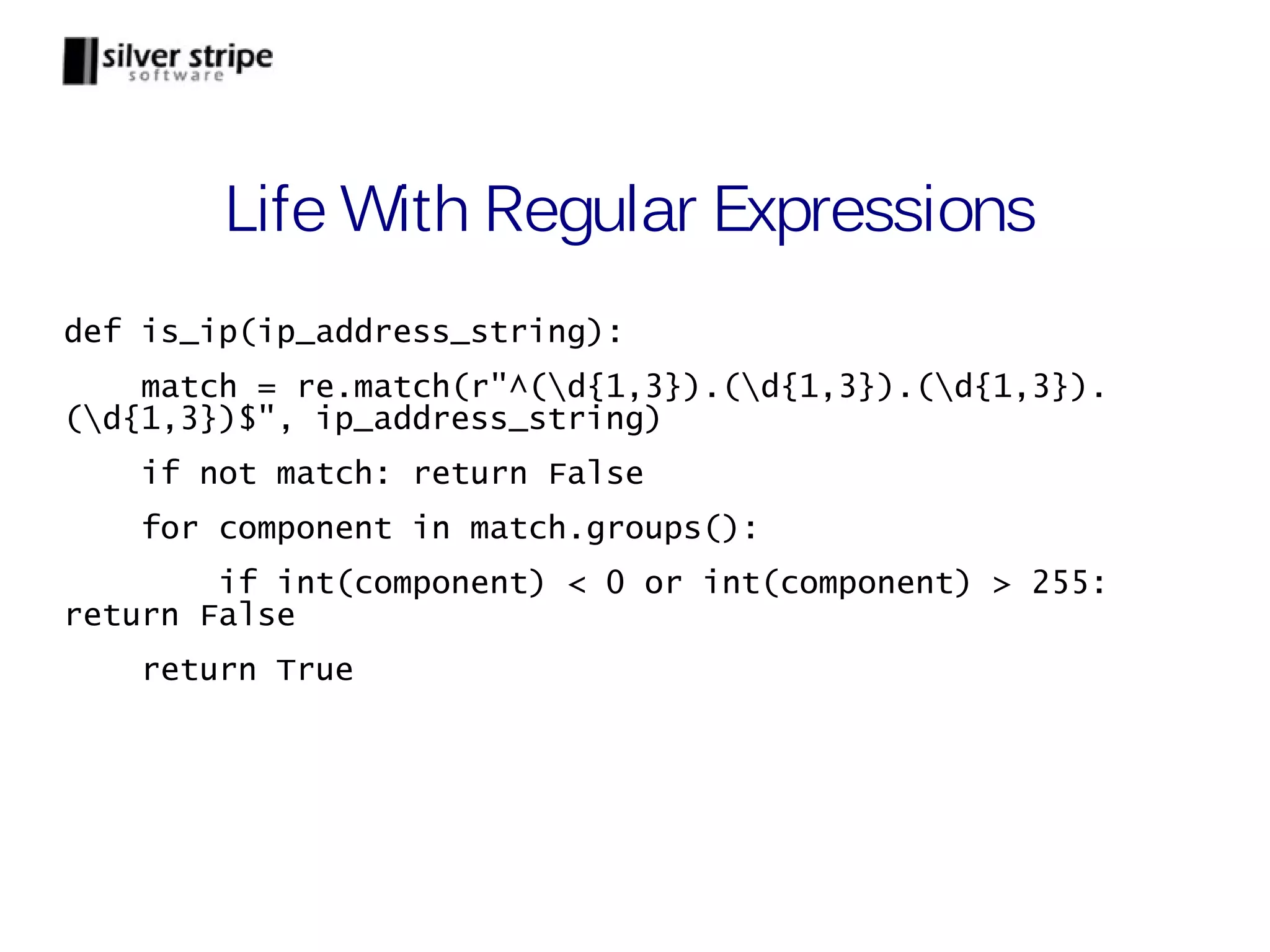 Life With Regular Expressions def is_ip(ip_address_string): match = re.match(r"^(d{1,3}).(d{1,3}).(d{1,3}). (d{1,3})$", ip_address_string) if not match: return False for component in match.groups(): if int(component) < 0 or int(component) > 255: return False return True 