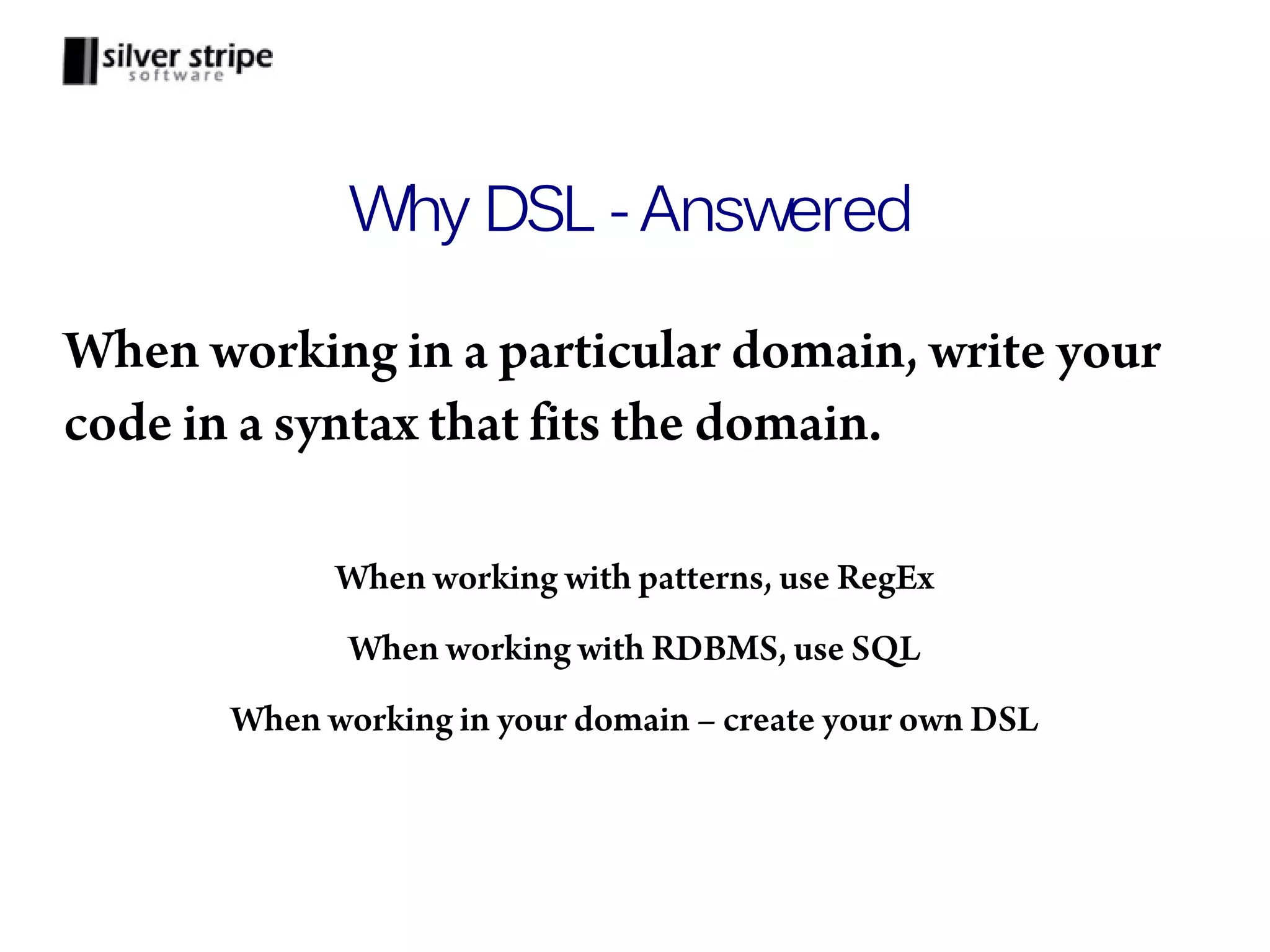 Why DSL - Answered When working in a particular domain, write your code in a syntax that fits the domain. When working with patterns, use RegEx When working with RDBMS, use SQL When working in your domain – create your own DSL 