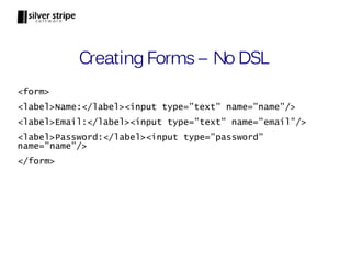 Creating Forms – No DSL
<form>
<label>Name:</label><input type=”text” name=”name”/>
<label>Email:</label><input type=”text” name=”email”/>
<label>Password:</label><input type=”password”
name=”name”/>
</form>
 