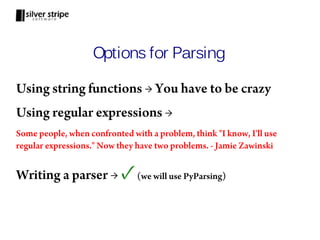 Options for Parsing

Using string functions → You have to be crazy
Using regular expressions →
Some people, when confronted with a problem, think "I know, I'll use
regular expressions." Now they have two problems. - Jamie Zawinski


Writing a parser →         ✓   (we will use PyParsing)
 