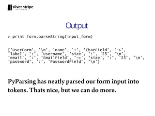 Output
> print form.parseString(input_form)


['UserForm', 'n', 'name', ':', 'CharField', '->',
'label', ':', 'Username', 'size', ':', '25', 'n',
'email', ':', 'EmailField', '->', 'size', ':', '25', 'n',
'password', ':', 'PasswordField', 'n']




PyParsing has neatly parsed our form input into
tokens. Thats nice, but we can do more.
 