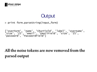 Output
> print form.parseString(input_form)


['UserForm', 'name', 'CharField', 'label', 'Username',
'size', '25', 'email', 'EmailField', 'size', '25',
'password', 'PasswordField']




All the noise tokens are now removed from the
parsed output
 
