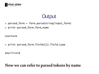 Output
> parsed_form = form.parseString(input_form)
> print parsed_form.form_name


UserForm


> print parsed_form.fields[1].field_type


EmailField




Now we can refer to parsed tokens by name
 