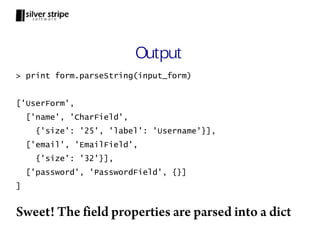 Output
> print form.parseString(input_form)


['UserForm',
    ['name', 'CharField',
      {'size': '25', 'label': 'Username'}],
    ['email', 'EmailField',
      {'size': '32'}],
    ['password', 'PasswordField', {}]
]


Sweet! The field properties are parsed into a dict
 