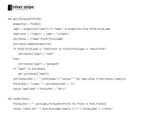 def get_field_html(field):

   properties = field[2]

   label = properties["label"] if "label" in properties else field.field_name

   label_html = "<label>" + label + "</label>"

   attributes = {"name":field.field_name}

   attributes.update(properties)

   if field.field_type == "CharField" or field.field_type == "EmailField":

       attributes["type"] = "text"

   else:

       attributes["type"] = "password"

   if "label" in attributes:

       del attributes["label"]

   attributes_html = " ".join([name+"='"+value+"'" for name,value in attributes.items()])

   field_html = "<input " + attributes_html + "/>"

   return label_html + field_html + "<br/>"



def render(form):

   fields_html = "".join([get_field_html(field) for field in form.fields])

   return "<form id='" + form.form_name.lower() +"'>" + fields_html + "</form>"
 