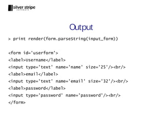 Output
> print render(form.parseString(input_form))


<form id='userform'>
<label>Username</label>
<input type='text' name='name' size='25'/><br/>
<label>email</label>
<input type='text' name='email' size='32'/><br/>
<label>password</label>
<input type='password' name='password'/><br/>
</form>
 