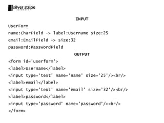 INPUT
UserForm
name:CharField -> label:Username size:25
email:EmailField -> size:32
password:PasswordField
                          OUTPUT
<form id='userform'>
<label>Username</label>
<input type='text' name='name' size='25'/><br/>
<label>email</label>
<input type='text' name='email' size='32'/><br/>
<label>password</label>
<input type='password' name='password'/><br/>
</form>
 
