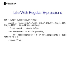 Life With Regular Expressions
def is_ip(ip_address_string):
    match = re.match(r"^(d{1,3}).(d{1,3}).(d{1,3}).
(d{1,3})$", ip_address_string)
    if not match: return False
    for component in match.groups():
        if int(component) < 0 or int(component) > 255:
return False
    return True
 