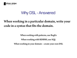 Why DSL - Answered

When working in a particular domain, write your
code in a syntax that fits the domain.

             When working with patterns, use RegEx
              When working with RDBMS, use SQL
       When working in your domain – create your own DSL
 