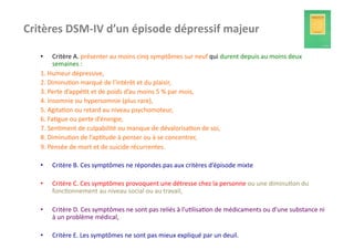Critères	
  DSM-­‐IV	
  d’un	
  épisode	
  dépressif	
  majeur	
  

    •       Critère	
  A.	
  présenter	
  au	
  moins	
  cinq	
  symptômes	
  sur	
  neuf	
  qui	
  durent	
  depuis	
  au	
  moins	
  deux	
  
            semaines	
  :	
  
    1.	
  Humeur	
  dépressive,	
  
    2.	
  Diminu?on	
  marqué	
  de	
  l’intérêt	
  et	
  du	
  plaisir,	
  
    3.	
  Perte	
  d’appé?t	
  et	
  de	
  poids	
  d’au	
  moins	
  5	
  %	
  par	
  mois,	
  
    4.	
  Insomnie	
  ou	
  hypersomnie	
  (plus	
  rare),	
  
    5.	
  Agita?on	
  ou	
  retard	
  au	
  niveau	
  psychomoteur,	
  
    6.	
  Fa?gue	
  ou	
  perte	
  d’énergie,	
  
    7.	
  Sen?ment	
  de	
  culpabilité	
  ou	
  manque	
  de	
  dévalorisa?on	
  de	
  soi,	
  
    8.	
  Diminu?on	
  de	
  l’ap?tude	
  à	
  penser	
  ou	
  à	
  se	
  concentrer,	
  
    9.	
  Pensée	
  de	
  mort	
  et	
  de	
  suicide	
  récurrentes.	
  

    •     Critère	
  B.	
  Ces	
  symptômes	
  ne	
  répondes	
  pas	
  aux	
  critères	
  d’épisode	
  mixte	
  

    •     Critère	
  C.	
  Ces	
  symptômes	
  provoquent	
  une	
  détresse	
  chez	
  la	
  personne	
  ou	
  une	
  diminu?on	
  du	
  
          fonc?onnement	
  au	
  niveau	
  social	
  ou	
  au	
  travail,	
  

    •     Critère	
  D.	
  Ces	
  symptômes	
  ne	
  sont	
  pas	
  reliés	
  à	
  l’u?lisa?on	
  de	
  médicaments	
  ou	
  d’une	
  substance	
  ni	
  
          à	
  un	
  problème	
  médical,	
  

    •     Critère	
  E.	
  Les	
  symptômes	
  ne	
  sont	
  pas	
  mieux	
  expliqué	
  par	
  un	
  deuil.	
  
 