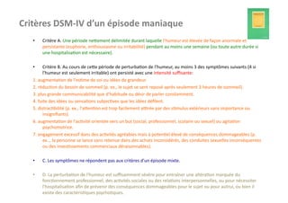 Critères	
  DSM-­‐IV	
  d’un	
  épisode	
  maniaque	
  
    •      Critère	
  A.	
  Une	
  période	
  nefement	
  délimitée	
  durant	
  laquelle	
  l'humeur	
  est	
  élevée	
  de	
  façon	
  anormale	
  et	
  
           persistante	
  (euphorie,	
  enthousiasme	
  ou	
  irritabilité)	
  pendant	
  au	
  moins	
  une	
  semaine	
  (ou	
  toute	
  autre	
  durée	
  si	
  
           une	
  hospitalisa?on	
  est	
  nécessaire).	
  	
  

    •       Critère	
  B.	
  Au	
  cours	
  de	
  cefe	
  période	
  de	
  perturba?on	
  de	
  l'humeur,	
  au	
  moins	
  3	
  des	
  symptômes	
  suivants	
  (4	
  si	
  
            l'humeur	
  est	
  seulement	
  irritable)	
  ont	
  persisté	
  avec	
  une	
  intensité	
  suﬃsante:	
  
    1.	
  augmenta?on	
  de	
  l'es?me	
  de	
  soi	
  ou	
  idées	
  de	
  grandeur.	
  	
  
    2.	
  réduc?on	
  du	
  besoin	
  de	
  sommeil	
  (p.	
  ex.,	
  le	
  sujet	
  se	
  sent	
  reposé	
  après	
  seulement	
  3	
  heures	
  de	
  sommeil).	
  	
  
    3.	
  plus	
  grande	
  communicabilité	
  que	
  d'habitude	
  ou	
  désir	
  de	
  parler	
  constamment.	
  	
  
    4.	
  fuite	
  des	
  idées	
  ou	
  sensa?ons	
  subjec?ves	
  que	
  les	
  idées	
  déﬁlent.	
  	
  
    5.	
  distrac?bilité	
  (p.	
  ex.,	
  l'afen?on	
  est	
  trop	
  facilement	
  akrée	
  par	
  des	
  s?mulus	
  extérieurs	
  sans	
  importance	
  ou	
  
            insigniﬁants).	
  	
  
    6.	
  augmenta?on	
  de	
  l'ac?vité	
  orientée	
  vers	
  un	
  but	
  (social,	
  professionnel,	
  scolaire	
  ou	
  sexuel)	
  ou	
  agita?on	
  
            psychomotrice.	
  	
  
    7.	
  engagement	
  excessif	
  dans	
  des	
  ac?vités	
  agréables	
  mais	
  à	
  poten?el	
  élevé	
  de	
  conséquences	
  dommageables	
  (p.	
  
            ex..,	
  la	
  personne	
  se	
  lance	
  sans	
  retenue	
  dans	
  des	
  achats	
  inconsidérés,	
  des	
  conduites	
  sexuelles	
  inconséquentes	
  
            ou	
  des	
  inves?ssements	
  commerciaux	
  déraisonnables).	
  

    •      C.	
  Les	
  symptômes	
  ne	
  répondent	
  pas	
  aux	
  critères	
  d'un	
  épisode	
  mixte.	
  	
  

    •      D.	
  La	
  perturba?on	
  de	
  l'humeur	
  est	
  suﬃsamment	
  sévère	
  pour	
  entraîner	
  une	
  altéra?on	
  marquée	
  du	
  
           fonc?onnement	
  professionnel,	
  des	
  ac?vités	
  sociales	
  ou	
  des	
  rela?ons	
  interpersonnelles,	
  ou	
  pour	
  nécessiter	
  
           l'hospitalisa?on	
  aﬁn	
  de	
  prévenir	
  des	
  conséquences	
  dommageables	
  pour	
  le	
  sujet	
  ou	
  pour	
  autrui,	
  ou	
  bien	
  il	
  
           existe	
  des	
  caractéris?ques	
  psycho?ques.	
  	
  
 