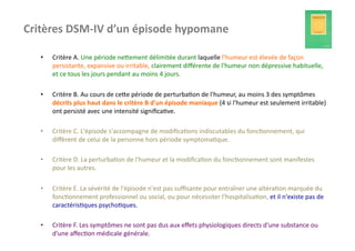 Critères	
  DSM-­‐IV	
  d’un	
  épisode	
  hypomane	
  

    •    Critère	
  A.	
  Une	
  période	
  nefement	
  délimitée	
  durant	
  laquelle	
  l'humeur	
  est	
  élevée	
  de	
  façon	
  
         persistante,	
  expansive	
  ou	
  irritable,	
  clairement	
  diﬀérente	
  de	
  l'humeur	
  non	
  dépressive	
  habituelle,	
  
         et	
  ce	
  tous	
  les	
  jours	
  pendant	
  au	
  moins	
  4	
  jours.	
  	
  

    •    Critère	
  B.	
  Au	
  cours	
  de	
  cefe	
  période	
  de	
  perturba?on	
  de	
  l'humeur,	
  au	
  moins	
  3	
  des	
  symptômes	
  
         décrits	
  plus	
  haut	
  dans	
  le	
  critère	
  B	
  d'un	
  épisode	
  maniaque	
  (4	
  si	
  l'humeur	
  est	
  seulement	
  irritable)	
  
         ont	
  persisté	
  avec	
  une	
  intensité	
  signiﬁca?ve.	
  	
  

    •    Critère	
  C.	
  L'épisode	
  s'accompagne	
  de	
  modiﬁca?ons	
  indiscutables	
  du	
  fonc?onnement,	
  qui	
  
         diﬀèrent	
  de	
  celui	
  de	
  la	
  personne	
  hors	
  période	
  symptoma?que.	
  	
  

    •    Critère	
  D.	
  La	
  perturba?on	
  de	
  l'humeur	
  et	
  la	
  modiﬁca?on	
  du	
  fonc?onnement	
  sont	
  manifestes	
  
         pour	
  les	
  autres.	
  	
  

    •    Critère	
  E.	
  La	
  sévérité	
  de	
  l'épisode	
  n'est	
  pas	
  suﬃsante	
  pour	
  entraîner	
  une	
  altéra?on	
  marquée	
  du	
  
         fonc?onnement	
  professionnel	
  ou	
  social,	
  ou	
  pour	
  nécessiter	
  l'hospitalisa?on,	
  et	
  il	
  n'existe	
  pas	
  de	
  
         caractéris?ques	
  psycho?ques.	
  	
  

    •    Critère	
  F.	
  Les	
  symptômes	
  ne	
  sont	
  pas	
  dus	
  aux	
  eﬀets	
  physiologiques	
  directs	
  d'une	
  substance	
  ou	
  
         d'une	
  aﬀec?on	
  médicale	
  générale.	
  	
  
 