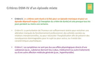 Critères	
  DSM-­‐IV	
  d’un	
  épisode	
  mixte	
  


    •    Critère	
  A.	
  Les	
  critères	
  sont	
  réunis	
  à	
  la	
  fois	
  pour	
  un	
  épisode	
  maniaque	
  et	
  pour	
  un	
  
         épisode	
  dépressif	
  majeur	
  (à	
  l'excep?on	
  du	
  critère	
  de	
  durée)	
  et	
  cela	
  presque	
  tous	
  les	
  
         jours	
  pendant	
  au	
  moins	
  une	
  semaine.	
  

    •    Critère	
  B.	
  La	
  perturba?on	
  de	
  l'humeur	
  est	
  suﬃsamment	
  sévère	
  pour	
  entraîner	
  une	
  
         altéra?on	
  marquée	
  du	
  fonc?onnement	
  professionnel,	
  des	
  ac?vités	
  sociales	
  ou	
  
         rela?ons	
  interpersonnelles,	
  ou	
  pour	
  nécessiter	
  l'hospitalisa?on	
  aﬁn	
  de	
  prévenir	
  des	
  
         conséquences	
  dommageables	
  pour	
  le	
  sujet	
  ou	
  pour	
  autrui,	
  ou	
  il	
  existe	
  des	
  
         caractéris?ques	
  psycho?ques.	
  

    •    Critère	
  C.	
  Les	
  symptômes	
  ne	
  sont	
  pas	
  dus	
  aux	
  eﬀets	
  physiologiques	
  directs	
  d'une	
  
         substances	
  (p.ex.,	
  substance	
  donnant	
  lieu	
  à	
  abus,	
  médicament	
  ou	
  autre	
  traitement)	
  
         ou	
  d'une	
  autre	
  aﬀec?on	
  médicale	
  générale	
  (p.ex.,	
  hyperthyroïdie).	
  
 