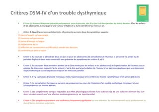 Critères	
  DSM-­‐IV	
  d’un	
  trouble	
  dysthymique	
  
    •       Critère	
  	
  A.	
  Humeur	
  dépressive	
  présente	
  pra?quement	
  toute	
  la	
  journée,	
  plus	
  d'un	
  jour	
  sur	
  deux	
  pendant	
  au	
  moins	
  deux	
  ans.	
  Chez	
  les	
  enfants	
  
            et	
  les	
  adolescents,	
  il	
  peut	
  s'agir	
  d'une	
  humeur	
  irritable	
  et	
  la	
  durée	
  doit	
  être	
  d'au	
  moins	
  un	
  an.	
  

    •         Critère	
  B.	
  Quand	
  la	
  personne	
  est	
  déprimée,	
  elle	
  présente	
  au	
  moins	
  deux	
  des	
  symptômes	
  suivants:	
  
    (1)	
  perte	
  d'appé?t	
  ou	
  hyperphagie	
  
    (2)	
  insomnie	
  ou	
  hypersomnie	
  
    (3)	
  baisse	
  d'énergie	
  ou	
  fa?gue	
  
    (4)	
  faible	
  es?me	
  de	
  soi	
  
    (5)	
  diﬃcultés	
  de	
  concentra?on	
  ou	
  diﬃcultés	
  à	
  prendre	
  des	
  décisions	
  
    (6)	
  sen?ments	
  de	
  perte	
  d'espoir	
  

    •       Critère	
  C.	
  Au	
  cours	
  de	
  la	
  période	
  de	
  deux	
  ans	
  (un	
  an	
  pour	
  les	
  adolescents)	
  de	
  perturba?on	
  de	
  l'humeur,	
  la	
  personne	
  n'a	
  jamais	
  eu	
  de	
  
            périodes	
  de	
  plus	
  de	
  deux	
  mois	
  consécu?fs	
  sans	
  présenter	
  les	
  symptômes	
  des	
  critères	
  A.	
  et	
  B.	
  	
  

    •       Critère	
  D.	
  Au	
  cours	
  des	
  deux	
  premières	
  années	
  (de	
  la	
  1ère	
  année	
  pour	
  les	
  enfants	
  et	
  les	
  adolescents)	
  de	
  la	
  perturba?on	
  de	
  l'humeur,	
  aucun	
  
            épisode	
  de	
  dépression	
  majeure	
  n'a	
  été	
  présent;	
  c'est-­‐à-­‐dire	
  que	
  la	
  perturba?on	
  de	
  l'humeur	
  n'est	
  pas	
  mieux	
  expliquée	
  par	
  une	
  dépression	
  
            majeure	
  chronique	
  ou	
  une	
  dépression	
  majeure	
  en	
  rémission	
  par?elle.	
  	
  

    •       Critère	
  E.	
  Il	
  n’y	
  a	
  jamais	
  eu	
  d’épsiode	
  maniaque,	
  mixte,	
  hypomaniaque	
  et	
  les	
  critères	
  du	
  trouble	
  cyclothymique	
  n’ont	
  jamais	
  été	
  réunis	
  

    •       Critère	
  F	
  .	
  La	
  perturba?on	
  thymique	
  ne	
  survient	
  pas	
  uniquement	
  au	
  cours	
  de	
  l’évolu?on	
  d’un	
  trouble	
  psycho?que	
  chronique,	
  tel	
  une	
  
            Schizophrénie	
  ou	
  un	
  Trouble	
  délirant.	
  

    •       Critère	
  G.	
  Les	
  symptômes	
  ne	
  sont	
  pas	
  imputables	
  aux	
  eﬀets	
  physiologiques	
  directs	
  d’une	
  substance	
  (p.	
  ex.	
  une	
  substance	
  donnant	
  lieu	
  à	
  un	
  
            abus,	
  un	
  médicament)	
  ou	
  d’une	
  aﬀec?on	
  médicale	
  générale	
  (p.	
  ex.	
  hypothyroïdie).	
  

    •       Critère	
  H.	
  Les	
  symptômes	
  entraînent	
  une	
  souﬀrance	
  cliniquement	
  signiﬁca?ve	
  ou	
  une	
  altéra?on	
  	
  du	
  fonc?onnement	
  social,	
  professionnel	
  ou	
  
            dans	
  d’autres	
  domaines	
  importants.	
  
 