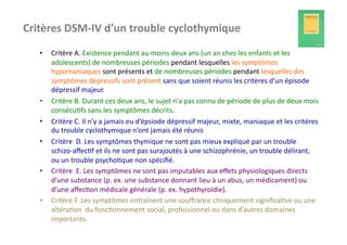 Critères	
  DSM-­‐IV	
  d’un	
  trouble	
  cyclothymique	
  
    •    Critère	
  A.	
  Existence	
  pendant	
  au	
  moins	
  deux	
  ans	
  (un	
  an	
  chez	
  les	
  enfants	
  et	
  les	
  
         adolescents)	
  de	
  nombreuses	
  périodes	
  pendant	
  lesquelles	
  les	
  symptômes	
  
         hypomaniaques	
  sont	
  présents	
  et	
  de	
  nombreuses	
  périodes	
  pendant	
  lesquelles	
  des	
  
         symptômes	
  dépressifs	
  sont	
  présent	
  sans	
  que	
  soient	
  réunis	
  les	
  critères	
  d'un	
  épisode	
  
         dépressif	
  majeur.	
  
    •    Critère	
  B.	
  Durant	
  ces	
  deux	
  ans,	
  le	
  sujet	
  n'a	
  pas	
  connu	
  de	
  période	
  de	
  plus	
  de	
  deux	
  mois	
  
         consécu?fs	
  sans	
  les	
  symptômes	
  décrits.	
  
    •    Critère	
  C.	
  Il	
  n’y	
  a	
  jamais	
  eu	
  d’épsiode	
  dépressif	
  majeur,	
  mixte,	
  maniaque	
  et	
  les	
  critères	
  
         du	
  trouble	
  cyclothymique	
  n’ont	
  jamais	
  été	
  réunis	
  
    •    Critère	
  	
  D.	
  Les	
  symptômes	
  thymique	
  ne	
  sont	
  pas	
  mieux	
  expliqué	
  par	
  un	
  trouble	
  
         schizo-­‐aﬀec?f	
  et	
  ils	
  ne	
  sont	
  pas	
  surajoutés	
  à	
  une	
  schizophrénie,	
  un	
  trouble	
  délirant,	
  
         ou	
  un	
  trouble	
  psycho?que	
  non	
  spéciﬁé.	
  	
  
    •    Critère	
  	
  E.	
  Les	
  symptômes	
  ne	
  sont	
  pas	
  imputables	
  aux	
  eﬀets	
  physiologiques	
  directs	
  
         d’une	
  substance	
  (p.	
  ex.	
  une	
  substance	
  donnant	
  lieu	
  à	
  un	
  abus,	
  un	
  médicament)	
  ou	
  
         d’une	
  aﬀec?on	
  médicale	
  générale	
  (p.	
  ex.	
  hypothyroïdie).	
  
    •    Critère	
  F.	
  Les	
  symptômes	
  entraînent	
  une	
  souﬀrance	
  cliniquement	
  signiﬁca?ve	
  ou	
  une	
  
         altéra?on	
  	
  du	
  fonc?onnement	
  social,	
  professionnel	
  ou	
  dans	
  d’autres	
  domaines	
  
         importants.	
  
 