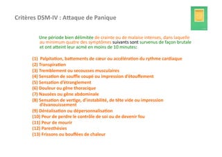 Critères	
  DSM-­‐IV	
  :	
  APaque	
  de	
  Panique	
  

         	
  	
  	
  	
  	
  	
  Une	
  période	
  bien	
  délimitée	
  de	
  crainte	
  ou	
  de	
  malaise	
  intenses,	
  dans	
  laquelle	
  
                                 au	
  minimum	
  quatre	
  des	
  symptômes	
  suivants	
  sont	
  survenus	
  de	
  façon	
  brutale	
  
                                 et	
  ont	
  afeint	
  leur	
  acmé	
  en	
  moins	
  de	
  10	
  minutes:	
  

         (1)	
  	
  Palpita3on,	
  baPements	
  de	
  cœur	
  ou	
  accéléra3on	
  du	
  rythme	
  cardiaque	
  
         (2)	
  Transpira3on	
  
         (3)	
  Tremblement	
  ou	
  secousses	
  musculaires	
  
         (4)	
  Sensa3on	
  de	
  souﬄe	
  coupé	
  ou	
  impression	
  d’étouﬀement	
  
         (5)	
  Sensa3on	
  d’étranglement	
  
         (6)	
  Douleur	
  ou	
  gêne	
  thoracique	
  
         (7)	
  Nausées	
  ou	
  gêne	
  abdominale	
  
         (8)	
  Sensa3on	
  de	
  ver3ge,	
  d’instabilité,	
  de	
  tête	
  vide	
  ou	
  impression	
  
                   d’évanouissement	
  
         (9)	
  Déréalisa3on	
  ou	
  dépersonnalisa3on	
  
         (10)	
  Peur	
  de	
  perdre	
  le	
  contrôle	
  de	
  soi	
  ou	
  de	
  devenir	
  fou	
  
         (11)	
  Peur	
  de	
  mourir	
  
         (12)	
  Paresthésies	
  
         (13)	
  Frissons	
  ou	
  bouﬀées	
  de	
  chaleur	
  
 