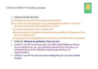 Critères	
  DSM-­‐IV	
  Trouble	
  panique	
  	
  


     •  Critère	
  A	
  la	
  fois	
  (1)	
  et	
  (2)	
  :	
  
     (1)	
  afaques	
  de	
  panique	
  récurrentes	
  et	
  inafendues	
  
     (2)	
  au	
  moins	
  une	
  des	
  afaques	
  s’est	
  accompagnée	
  pendant	
  un	
  mois	
  (ou	
  
                   plus)	
  de	
  l’un	
  (ou	
  plus)	
  des	
  symptômes	
  suivant	
  :	
  
     	
  	
  	
  (a)	
  crainte	
  persistante	
  d'avoir	
  d’autres	
  AP	
  
     	
  	
  	
  (b)	
  préoccupa?ons	
  à	
  propos	
  des	
  implica?ons	
  possible	
  de	
  l’afaque	
  ou	
  bien	
  
                   de	
  ses	
  conséquences	
  
     	
  	
  	
  (c)	
  changement	
  de	
  comportement	
  important	
  en	
  rela?on	
  avec	
  les	
  afaques	
  
     •  Critère	
  B.	
  Absence	
  ou	
  présence	
  d’Agoraphobie	
  
     •  Critère	
  C.	
  Les	
  AP	
  ne	
  sont	
  pas	
  dues	
  aux	
  eﬀets	
  physiologiques	
  directs	
  
                   d’une	
  substance	
  (p.	
  ex.	
  une	
  substance	
  donnant	
  lieu	
  à	
  un	
  abus,	
  un	
  
                   médicament)	
  ou	
  d’une	
  aﬀec?on	
  médicale	
  générale	
  (p.	
  ex.	
  
                   hypothyroïdie).	
  
     •  Critère	
  D.	
  Les	
  AP	
  ne	
  sont	
  pas	
  mieux	
  expliquées	
  par	
  un	
  autre	
  trouble	
  
                   mental.	
  
 