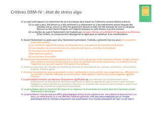 Critères	
  DSM-­‐IV	
  :	
  état	
  de	
  stress	
  aigu                                            	
  	
  
        A.	
  Le	
  sujet	
  a	
  été	
  exposé	
  à	
  un	
  événement	
  de	
  vie	
  trauma?que	
  dans	
  lequel	
  les	
  2	
  éléments	
  suivants	
  étaient	
  présents:	
  
                      (1)	
  Le	
  sujet	
  a	
  vécu,	
  été	
  témoin	
  ou	
  a	
  été	
  confronté	
  à	
  un	
  événement	
  ou	
  à	
  des	
  événements	
  durant	
  lesquels	
  des	
  
                                      individus	
  ont	
  pu	
  mourir	
  ou	
  être	
  très	
  gravement	
  blessés	
  ou	
  bien	
  ont	
  été	
  menacés	
  de	
  mort	
  ou	
  de	
  grave	
  
                                      blessure	
  ou	
  bien	
  durant	
  lesquels	
  son	
  intégrité	
  physique	
  ou	
  celle	
  d’autrui	
  a	
  pu	
  être	
  menacé.	
  
                      (2)	
  La	
  réac?on	
  du	
  sujet	
  à	
  l’événement	
  s’est	
  traduite	
  par	
  une	
  peur	
  intense,	
  un	
  sen?ment	
  d’impuissance	
  ou	
  d’horreur.	
  
                                      (Chez	
  l’enfant,	
  un	
  comportement	
  désorganisé	
  ou	
  agité	
  peut	
  se	
  subs?tuer	
  à	
  ces	
  manifesta?ons.	
  

        B.	
  Durant	
  l’événement	
  ou	
  après	
  avoir	
  vécu	
  l’événement	
  perturbant,	
  l’individu	
  a	
  présenté	
  trois	
  (ou	
  plus)	
  des	
  symptômes	
  
                         dissocia?fs	
  suivants:	
  
                      (1)	
  Un	
  sen?ment	
  subjec?f	
  de	
  torpeur,	
  de	
  détachement	
  ou	
  une	
  absence	
  de	
  réac?vité	
  émo?onnelle	
  
                      (2)	
  Une	
  réduc?on	
  de	
  la	
  conscience	
  de	
  son	
  environnement	
  (par	
  ex.,	
  être	
  dans	
  le	
  brouillard)	
  
                      (3)	
  Une	
  impression	
  de	
  déréalisa?on	
  
                      (3)De	
  dépersonnalisa?on	
  
                      (4)	
  Une	
  amnésie	
  dissocia?ve	
  
        C;	
  L’événement	
  trauma?que	
  est	
  constamment	
  revécu,	
  de	
  l’une	
  (ou	
  de	
  plusieurs)	
  des	
  manières	
  suivantes:	
  images,	
  pensées,	
  
                         rêves,	
  illusions,	
  épisodes	
  de	
  ﬂash-­‐back	
  récurrents,	
  ou	
  sen?ment	
  de	
  revivre	
  l’expérience,	
  ou	
  souﬀrance	
  lors	
  de	
  
                         l’exposi?on	
  à	
  ce	
  qui	
  peut	
  rappeler	
  l’événement	
  trauma?que.	
  
        D.	
  Evitement	
  persistant	
  des	
  s?mulus	
  qui	
  éveillent	
  la	
  mémoire	
  du	
  trauma?sme	
  (ex.,	
  pensées,	
  sen?ments,	
  conversa?ons,	
  
                         ac?vités,	
  endroits,	
  gens).	
  
        E.	
  Présence	
  de	
  symptômes	
  anxieux	
  persistants	
  ou	
  bien	
  manifesta?ons	
  d’une	
  ac?vité	
  neuro-­‐végéta?ve	
  (ex.,	
  diﬃcultés	
  lors	
  
                         du	
  sommeil,	
  irritabilité,	
  diﬃcultés	
  de	
  concentra?on,	
  hypervigilance,	
  réac?on	
  de	
  sursaut	
  exagérée,	
  agita?on	
  
                         motrice).	
  
        F.	
  La	
  perturba?on	
  entraîne	
  une	
  détresse	
  cliniquement	
  signiﬁca?ve	
  ou	
  une	
  altéra?on	
  du	
  fonc?onnement	
  social,	
  
                         professionnel	
  ou	
  dans	
  d’autres	
  domaines	
  importants	
  ou	
  altère	
  la	
  capacité	
  du	
  sujet	
  à	
  mener	
  à	
  bien	
  certaines	
  
                         obliga?ons	
  comme	
  obtenir	
  une	
  assistance	
  nécessaire	
  ou	
  mobiliser	
  des	
  ressources	
  personnelles	
  en	
  parlant	
  aux	
  
                         membres	
  de	
  sa	
  famille	
  de	
  l’expérience	
  trauma?que.	
  
        G.	
  La	
  perturba?on	
  dure	
  un	
  minimum	
  de	
  2	
  jours	
  et	
  un	
  maximum	
  de	
  4	
  semaines	
  et	
  survient	
  dans	
  les	
  4	
  semaines	
  suivant	
  
                         l’événement	
  trauma?que	
  
        H.	
  La	
  perturba?on	
  n’est	
  pas	
  due	
  aux	
  eﬀets	
  physiologiques	
  directs	
  d’une	
  substance	
  (ex.	
  une	
  substance	
  donnant	
  lieu	
  à	
  un	
  
                         abus,	
  un	
  médicament)	
  ou	
  à	
  une	
  aﬀec?on	
  médicale	
  générale,	
  n’est	
  pas	
  mieux	
  expliquée	
  par	
  un	
  Trouble	
  
                         psycho?que	
  bref	
  et	
  n’est	
  pas	
  uniquement	
  une	
  exacerba?on	
  d’un	
  trouble	
  préexistant	
  de	
  l’axe	
  I	
  ou	
  de	
  l’axe	
  II.	
  
 