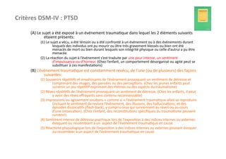 Critères	
  DSM-­‐IV	
  :	
  PTSD	
  	
  

         (A)	
  Le	
  sujet	
  a	
  été	
  exposé	
  à	
  un	
  événement	
  trauma?que	
  dans	
  lequel	
  les	
  2	
  éléments	
  suivants	
  
                       étaient	
  présents:	
  
                 (1)	
  Le	
  sujet	
  a	
  vécu,	
  a	
  été	
  témoin	
  ou	
  a	
  été	
  confronté	
  à	
  un	
  événement	
  ou	
  à	
  des	
  événements	
  durant	
  
                               lesquels	
  des	
  individus	
  ont	
  pu	
  mourir	
  ou	
  être	
  très	
  gravement	
  blessés	
  ou	
  bien	
  ont	
  été	
  
                               menacés	
  de	
  mort	
  ou	
  bien	
  durant	
  lesquels	
  son	
  intégrité	
  physique	
  ou	
  celle	
  d’autrui	
  a	
  pu	
  être	
  
                               menacée	
  
                 (2)	
  La	
  réac?on	
  du	
  sujet	
  à	
  l’événement	
  s’est	
  traduite	
  par	
  une	
  peur	
  intense,	
  un	
  sen?ment	
  
                               d’impuissance	
  ou	
  d’horreur.	
  (Chez	
  l’enfant,	
  un	
  comportement	
  désorganisé	
  ou	
  agité	
  peut	
  se	
  
                               subs?tuer	
  à	
  ces	
  manifesta?ons)	
  
         (B)	
  L’événement	
  trauma?que	
  est	
  constamment	
  revécu,	
  de	
  l’une	
  (ou	
  de	
  plusieurs)	
  des	
  façons	
  
                    suivantes:	
  
                 (1)	
  Souvenirs	
  répé??fs	
  et	
  envahissants	
  de	
  l’événement	
  provoquant	
  un	
  sen?ment	
  de	
  détresse	
  et	
  
                           comprenant	
  des	
  images,	
  des	
  pensées	
  ou	
  des	
  percep?ons.	
  (Chez	
  les	
  jeunes	
  enfants	
  peut	
  
                           survenir	
  un	
  jeu	
  répé??f	
  exprimant	
  des	
  thèmes	
  ou	
  des	
  aspects	
  du	
  trauma?sme)	
  
                 (2)	
  Rêves	
  répé??fs	
  de	
  l’événement	
  provoquant	
  un	
  sen?ment	
  de	
  détresse.	
  (Chez	
  les	
  enfants,	
  il	
  peut	
  
                           y	
  avoir	
  des	
  rêves	
  eﬀrayants	
  sans	
  contenu	
  reconnaissable)	
  
                 (3)	
  Impressions	
  ou	
  agissement	
  soudains	
  «	
  comme	
  si	
  »	
  l’événement	
  trauma?que	
  allait	
  se	
  reproduire	
  
                           (incluant	
  le	
  sen?ment	
  de	
  revivre	
  l’événement,	
  des	
  illusions,	
  des	
  hallucina?ons,	
  et	
  des	
  
                           épisodes	
  dissocia?fs	
  (ﬂash-­‐back),	
  y	
  compris	
  ceux	
  qui	
  surviennent	
  au	
  réveil	
  ou	
  au	
  cours	
  
                           d’une	
  intoxica?on).	
  (Chez	
  l’enfant,	
  des	
  recons?tu?ons	
  spéciﬁques	
  du	
  trauma?sme	
  peuvent	
  
                           survenir)	
  
                 (4)	
  Sen?ment	
  intense	
  de	
  détresse	
  psychique	
  lors	
  de	
  l’exposi?on	
  à	
  des	
  indices	
  internes	
  ou	
  externes	
  
                           évoquant	
  ou	
  ressemblant	
  à	
  un	
  	
  aspect	
  de	
  l’événement	
  trauma?que	
  en	
  cause	
  
                 (5)	
  Réac?vité	
  physiologique	
  lors	
  de	
  l’exposi?on	
  à	
  des	
  indices	
  internes	
  ou	
  externes	
  pouvant	
  évoquer	
  
                           ou	
  ressembler	
  à	
  un	
  aspect	
  de	
  l’événement	
  trauma?que	
  en	
  cause	
  
 