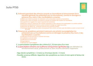 Suite	
  PTSD	
  

             C.	
  Evitement	
  persistant	
  des	
  s?mulus	
  associés	
  au	
  trauma?sme	
  et	
  émoussement	
  de	
  la	
  
                        réac?vité	
  générale	
  (ne	
  préexistant	
  pas	
  au	
  trauma?sme),	
  comme	
  en	
  témoigne	
  la	
  
                        présence	
  d’au	
  moins	
  3	
  des	
  manifesta?ons	
  suivantes:	
  
                     (1)	
  Eﬀorts	
  pour	
  éviter	
  les	
  pensées,	
  les	
  sen?ments	
  ou	
  les	
  conversa?ons	
  associés	
  au	
  trauma?sme	
  
                     (2)	
  Eﬀorts	
  pour	
  éviter	
  les	
  ac?vités,	
  les	
  endroits	
  ou	
  les	
  gens	
  qui	
  éveillent	
  des	
  souvenirs	
  du	
  trauma?sme	
  
                     (3)	
  Incapacité	
  de	
  se	
  rappeler	
  d’un	
  aspect	
  important	
  du	
  trauma?sme	
  
                     (4)	
  Réduc?on	
  nefe	
  de	
  l’intérêt	
  pour	
  des	
  ac?vités	
  importantes	
  ou	
  bien	
  réduc?on	
  de	
  la	
  par?cipa?on	
  à	
  ces	
  mêmes	
  ac?vités	
  
                     (5)	
  Sen?ment	
  de	
  détachement	
  d’autrui	
  ou	
  bien	
  de	
  devenir	
  étranger	
  par	
  rapport	
  aux	
  autres	
  
                     (6)	
  Restric?on	
  des	
  aﬀects	
  (ex.,	
  incapacité	
  à	
  éprouver	
  des	
  sen?ments	
  tendres	
  
                     (7)	
  Sen?ment	
  d’avenir	
  bouché	
  (ex.,	
  pense	
  ne	
  pas	
  pouvoir	
  faire	
  carrière,	
  se	
  marier,	
  avoir	
  des	
  enfants,	
  ou	
  avoir	
  un	
  cours	
  normal	
  
                                  de	
  la	
  vie)	
  
             D.	
  Présence	
  de	
  symptômes	
  persistant	
  traduisant	
  une	
  ac?vité	
  neurovégéta?ve	
  (ne	
  
                       préexistant	
  pas	
  au	
  trauma?sme)	
  comme	
  en	
  témoigne	
  la	
  présence	
  d’au	
  moins	
  2	
  des	
  
                       manifesta?ons	
  suivantes:	
  
                     (1)	
  Diﬃcultés	
  d’endormissement	
  ou	
  sommeil	
  interrompu	
  
                     (2)	
  Irritabilité	
  ou	
  accès	
  de	
  colère	
  
                     (3)	
  Diﬃcultés	
  de	
  concentra?on	
  
                     (4)	
  Hypervigilance	
  
                     (5)	
  Réac?on	
  de	
  sursaut	
  exagérée	
  
             E.	
  La	
  perturba?on	
  (symptômes	
  des	
  critères	
  B,	
  C,	
  D)	
  dure	
  plus	
  d’un	
  mois	
  
             F.	
  La	
  perturba?on	
  entraîne	
  une	
  souﬀrance	
  cliniquement	
  signiﬁca?ve	
  ou	
  une	
  altéra?on	
  du	
  
                           fonc?onnement	
  social,	
  professionnel	
  ou	
  dans	
  d’autres	
  domaines	
  importants	
  

             -­‐	
  Aigu	
  (durée	
  symptômes	
  <	
  3	
  mois)	
  ou	
  chronique	
  (durée	
  >	
  3	
  mois)	
  
             -­‐	
  Possible	
  survenue	
  diﬀérée:	
  Appari?on	
  des	
  symptômes	
  au	
  moins	
  6	
  mois	
  aprés	
  le	
  facteur	
  de	
  
                             stress	
  
 