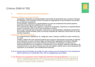 Critères	
  DSM-­‐IV	
  TOC                     	
  	
  
     A.          Existence	
  soit	
  d'obsessions	
  soit	
  de	
  compulsions:	
  	
  	
  	
  

     Obsessions	
  déﬁnies	
  par	
  (1),	
  (2),	
  (3)	
  et	
  (4):	
  	
  	
  	
  
             (1)	
  pensées,	
  impulsions	
  ou	
  représenta?ons	
  récurrentes	
  et	
  persistantes	
  qui,	
  à	
  certains	
  moments	
  
             de	
  l'aﬀec?on,	
  sont	
  ressen?es	
  comme	
  intrusives	
  et	
  inappropriées	
  et	
  qui	
  entraînent	
  une	
  anxiété	
  
             ou	
  une	
  détresse	
  importante.	
  	
  	
  	
  
             (2)	
  les	
  pensées,	
  impulsions	
  ou	
  représenta?ons	
  ne	
  sont	
  pas	
  simplement	
  des	
  préoccupa?ons	
  
             excessives	
  concernant	
  les	
  problèmes	
  de	
  la	
  vie	
  réelle.	
  	
  	
  	
  
             (3)	
  le	
  sujet	
  fait	
  des	
  eﬀorts	
  pour	
  ignorer	
  ou	
  réprimer	
  ces	
  pensées,	
  impulsions	
  ou	
  représenta?ons	
  
             ou	
  pour	
  neutraliser	
  celles-­‐ci	
  par	
  d'autres	
  pensées	
  ou	
  ac?ons.	
  	
  	
  	
  
             (4)	
  les	
  sujet	
  reconnaît	
  que	
  les	
  pensées,	
  impulsions	
  ou	
  représenta?ons	
  obsédantes	
  proviennent	
  
             de	
  sa	
  propre	
  ac?vité	
  mentale,	
  (elles	
  ne	
  sont	
  pas	
  imposées	
  de	
  l'extérieur	
  comme	
  dans	
  le	
  cas	
  des	
  
             pensées	
  imposées).	
  	
  	
  	
  
     Compulsions	
  déﬁnies	
  par	
  (1)	
  et	
  (2):	
  	
  	
  	
  
             (1)	
  comportements	
  répé??fs	
  (p.	
  ex.,	
  lavage	
  des	
  mains,	
  ordonner,	
  vériﬁer)	
  ou	
  actes	
  mentaux	
  (p.	
  
             ex.,	
  prier,	
  	
  	
  	
  
             compter,	
  répéter	
  des	
  mots	
  silencieusement)	
  que	
  le	
  sujet	
  se	
  sent	
  poussé	
  à	
  accomplir	
  en	
  réponse	
  
             à	
  une	
  obsession	
  ou	
  selon	
  certaines	
  règles	
  qui	
  doivent	
  être	
  appliquées	
  de	
  manière	
  inﬂexible.	
  	
  	
  	
  
             (2)	
  les	
  comportements	
  ou	
  les	
  actes	
  mentaux	
  sont	
  des?nés	
  à	
  neutraliser	
  ou	
  à	
  diminuer	
  le	
  
             sen?ment	
  de	
  détresse	
  ou	
  à	
  empêcher	
  un	
  événement	
  ou	
  une	
  situa?on	
  redoutés;	
  cependant,	
  ces	
  
             comportements	
  ou	
  ces	
  actes	
  mentaux	
  sont	
  soit	
  sans	
  rela?on	
  réaliste	
  avec	
  ce	
  qu'ils	
  proposent	
  de	
  
             neutraliser	
  ou	
  de	
  prévenir,	
  soit	
  manifestement	
  excessifs.	
  	
  	
  

     B.	
  À	
  un	
  moment	
  durant	
  l'évolu?on	
  du	
  trouble,	
  le	
  sujet	
  a	
  reconnu	
  que	
  les	
  obsessions	
  ou	
  les	
  compulsions	
  
                      étaient	
  excessives	
  ou	
  irraisonnées.	
  N.B.:	
  Ceci	
  ne	
  s'applique	
  pas	
  aux	
  enfants.	
  	
  	
  	
  

     C.	
  Les	
  obsessions	
  ou	
  compulsions	
  sont	
  à	
  l'origine	
  de	
  sen?ments	
  marqués	
  de	
  détresse,	
  d'une	
  perte	
  de	
  
                    temps	
  	
  considérable	
  (prenant	
  plus	
  d'une	
  heure	
  par	
  jour)	
  ou	
  interfèrent	
  de	
  façon	
  signiﬁca?ve	
  
                    avec	
  les	
  ac?vités	
  habituelles	
  du	
  sujet,	
  son	
  fonc?onnement	
  professionnel	
  (ou	
  scolaire)	
  ou	
  ses	
  
                    ac?vités	
  ou	
  rela?ons	
  sociales	
  habituelles.	
  	
  
 