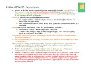Critères	
  DSM-­‐IV	
  :	
  dépendance	
  
       •           Critère	
  A.	
  Mode	
  d’u?lisa?on	
  inadapté	
  d’une	
  substance	
  conduisant	
  à	
  une	
  altéra?on	
  du	
  
                   fonc?onnement	
  ou	
  une	
  souﬀrance,	
  cliniquement	
  signiﬁca?ve,	
  caractérisé	
  par	
  la	
  
                   présence	
  de	
  trois	
  (ou	
  plus)	
  des	
  manifesta?ons	
  suivantes,	
  à	
  un	
  moment	
  quelconque	
  
                   d’une	
  période	
  con?nue	
  de	
  12	
  mois	
  :	
  
       tolérance,	
  déﬁnie	
  par	
  l’un	
  des	
  symptômes	
  suivants	
  :	
  
                       –  besoin	
  de	
  quan?tés	
  notablement	
  plus	
  fortes	
  de	
  la	
  substance	
  pour	
  obtenir	
  une	
  
                              intoxica?on	
  ou	
  l’eﬀet	
  désiré	
  
                       –  eﬀet	
  notablement	
  diminué	
  en	
  cas	
  d’u?lisa?on	
  con?nue	
  d’une	
  même	
  quan?té	
  de	
  la	
  
                              substance	
  
       sevrage	
  caractérisé	
  par	
  l’une	
  ou	
  l’autre	
  des	
  manifesta?ons	
  suivantes	
  :	
  
                       –  syndrome	
  de	
  sevrage	
  caractéris?que	
  de	
  la	
  substance	
  
                       –  la	
  même	
  substance	
  (ou	
  une	
  substance	
  très	
  proche)	
  est	
  prise	
  pour	
  soulager	
  ou	
  
                              éviter	
  les	
  symptômes	
  de	
  sevrage	
  
       la	
  substance	
  est	
  souvent	
  prise	
  en	
  quan?té	
  plus	
  importante	
  ou	
  pendant	
  une	
  période	
  plus	
  
                   prolongée	
  que	
  prévu	
  
       il	
  y	
  a	
  un	
  désir	
  persistant,	
  ou	
  des	
  eﬀorts	
  infructueux,	
  pour	
  diminuer	
  ou	
  contrôler	
  l’u?lisa?on	
  
                   de	
  la	
  substance	
  
       beaucoup	
  de	
  temps	
  est	
  passé	
  à	
  des	
  ac?vités	
  nécessaires	
  pour	
  obtenir	
  la	
  substance	
  (par	
  
                   exemple,	
  consulta?on	
  de	
  nombreux	
  médecins	
  ou	
  déplacement	
  sur	
  de	
  longues	
  
                   distances),	
  ou	
  à	
  récupérer	
  de	
  ses	
  eﬀets	
  
       •  Critère	
  B.	
  des	
  ac?vités	
  sociales,	
  professionnelles	
  ou	
  de	
  loisirs	
  importantes	
  sont	
  
                   abandonnées	
  ou	
  réduites	
  à	
  cause	
  de	
  l’u?lisa?on	
  de	
  la	
  substance	
  
       •  Critère	
  C.	
  l’u?lisa?on	
  de	
  la	
  substance	
  est	
  poursuivie	
  bien	
  que	
  la	
  personne	
  sache	
  avoir	
  un	
  
                   problème	
  psychologique	
  ou	
  physique	
  persistant	
  ou	
  récurrent	
  suscep?ble	
  d’avoir	
  été	
  
                   causé	
  ou	
  exacerbé	
  par	
  la	
  substance	
  (par	
  exemple,	
  poursuite	
  de	
  la	
  prise	
  de	
  cocaïne	
  bien	
  
                   que	
  la	
  personne	
  admefe	
  une	
  dépression	
  liée	
  à	
  la	
  cocaïne,	
  ou	
  poursuite	
  de	
  la	
  prise	
  de	
  
                   boissons	
  alcoolisées	
  bien	
  que	
  le	
  sujet	
  reconnaisse	
  l’aggrava?on	
  d’un	
  ulcère	
  du	
  fait	
  de	
  la	
  
                   consomma?on	
  d’alcool)	
  
 