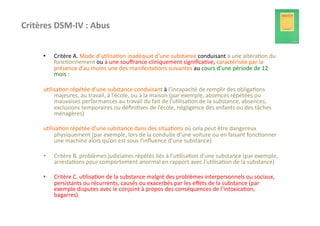 Critères	
  DSM-­‐IV	
  :	
  Abus	
  


         •    Critère	
  A.	
  Mode	
  d’u?lisa?on	
  inadéquat	
  d’une	
  substance	
  conduisant	
  à	
  une	
  altéra?on	
  du	
  
              fonc?onnement	
  ou	
  à	
  une	
  souﬀrance	
  cliniquement	
  signiﬁca?ve,	
  caractérisée	
  par	
  la	
  
              présence	
  d’au	
  moins	
  une	
  des	
  manifesta?ons	
  suivantes	
  au	
  cours	
  d’une	
  période	
  de	
  12	
  
              mois	
  :	
  

         u?lisa?on	
  répétée	
  d’une	
  substance	
  conduisant	
  à	
  l’incapacité	
  de	
  remplir	
  des	
  obliga?ons	
  
             majeures,	
  au	
  travail,	
  à	
  l’école,	
  ou	
  à	
  la	
  maison	
  (par	
  exemple,	
  absences	
  répétées	
  ou	
  
             mauvaises	
  performances	
  au	
  travail	
  du	
  fait	
  de	
  l’u?lisa?on	
  de	
  la	
  substance,	
  absences,	
  
             exclusions	
  temporaires	
  ou	
  déﬁni?ves	
  de	
  l’école,	
  négligence	
  des	
  enfants	
  ou	
  des	
  tâches	
  
             ménagères)	
  

         u?lisa?on	
  répétée	
  d’une	
  substance	
  dans	
  des	
  situa?ons	
  où	
  cela	
  peut	
  être	
  dangereux	
  
             physiquement	
  (par	
  exemple,	
  lors	
  de	
  la	
  conduite	
  d’une	
  voiture	
  ou	
  en	
  faisant	
  fonc?onner	
  
             une	
  machine	
  alors	
  qu’on	
  est	
  sous	
  l’inﬂuence	
  d’une	
  substance)	
  

         •    Critère	
  B.	
  problèmes	
  judiciaires	
  répétés	
  liés	
  à	
  l’u?lisa?on	
  d’une	
  substance	
  (par	
  exemple,	
  
              arresta?ons	
  pour	
  comportement	
  anormal	
  en	
  rapport	
  avec	
  l’u?lisa?on	
  de	
  la	
  substance)	
  

         •    Critère	
  C.	
  u?lisa?on	
  de	
  la	
  substance	
  malgré	
  des	
  problèmes	
  interpersonnels	
  ou	
  sociaux,	
  
              persistants	
  ou	
  récurrents,	
  causés	
  ou	
  exacerbés	
  par	
  les	
  eﬀets	
  de	
  la	
  substance	
  (par	
  
              exemple	
  disputes	
  avec	
  le	
  conjoint	
  à	
  propos	
  des	
  conséquences	
  de	
  l’intoxica?on,	
  
              bagarres)	
  	
  
 