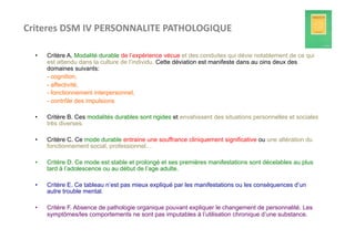 Criteres	
  DSM	
  IV	
  PERSONNALITE	
  PATHOLOGIQUE	
  	
  

   •    Critère A. Modalité durable de l’expérience vécue et des conduites qui dévie notablement de ce qui
        est attendu dans la culture de l’individu. Cette déviation est manifeste dans au oins deux des
        domaines suivants:
        - cognition,
        - affectivité,
        - fonctionnement interpersonnel,
        - contrôle des impulsions

   •    Critère B. Ces modalités durables sont rigides et envahissent des situations personnelles et sociales
        très diverses.

   •    Critère C. Ce mode durable entraine une souffrance cliniquement significative ou une altération du
        fonctionnement social, professionnel…

   •    Critère D. Ce mode est stable et prolongé et ses premières manifestations sont décelables au plus
        tard à l’adolescence ou au début de l’age adulte.

   •    Critère E. Ce tableau n’est pas mieux expliqué par les manifestations ou les conséquences d’un
        autre trouble mental.

   •    Critère F. Absence de pathologie organique pouvant expliquer le changement de personnalité. Les
        symptômes/les comportements ne sont pas imputables à l’utilisation chronique d’une substance.
 