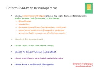 Critéres	
  DSM-­‐IV	
  de	
  la	
  schizophrénie	
  

    •    Critère	
  A.	
  Symptômes	
  caractéris?ques	
  :	
  présence	
  de	
  2	
  ou	
  plus	
  des	
  manifesta?ons	
  suivantes	
  
         pendant	
  au	
  moins	
  1	
  mois	
  (ou	
  moins	
  en	
  cas	
  de	
  traitement)	
  :	
  
           –  idées	
  délirantes	
  
           –  hallucina?ons	
  
           –  discours	
  désorganisé	
  (coq-­‐à-­‐l’âne	
  fréquents	
  ou	
  incohérence)	
  
           –  comportement	
  grossièrement	
  désorganisé	
  ou	
  catatonique	
  
           –  symptômes	
  néga?fs	
  (émoussement	
  aﬀec?f,	
  alogie,	
  aboulie)	
  


    •    Critère	
  B.	
  Dysfonc?onnement	
  social.	
  


    •    Critère	
  C.	
  Durée	
  >	
  6	
  mois	
  (dont	
  critère	
  A	
  >	
  1	
  mois)	
  


    •    Critère	
  D.	
  Pas	
  de	
  tr.	
  de	
  l	
  ’humeur,	
  ni	
  tr.	
  schizo-­‐aﬀec?f.	
  


    •    Critère	
  E.	
  Pas	
  d	
  ’aﬀec?on	
  médicale	
  générale	
  ni	
  eﬀet	
  iatrogène	
  


    •    Critère	
  F.	
  Pas	
  de	
  tr.	
  envahissant	
  du	
  développement	
                              Dimension psychologique
                                                                                                                   absente des critères ?
 