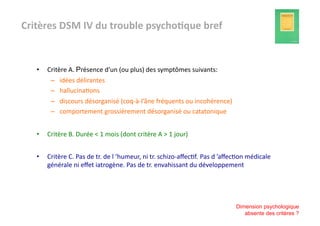 Critères	
  DSM	
  IV	
  du	
  trouble	
  psycho3que	
  bref	
  


    •    Critère	
  A.	
  Présence	
  d’un	
  (ou	
  plus)	
  des	
  symptômes	
  suivants:	
  
          –  idées	
  délirantes	
  
          –  hallucina?ons	
  
          –  discours	
  désorganisé	
  (coq-­‐à-­‐l’âne	
  fréquents	
  ou	
  incohérence)	
  
          –  comportement	
  grossièrement	
  désorganisé	
  ou	
  catatonique	
  


    •    Critère	
  B.	
  Durée	
  <	
  1	
  mois	
  (dont	
  critère	
  A	
  >	
  1	
  jour)	
  


    •    Critère	
  C.	
  Pas	
  de	
  tr.	
  de	
  l	
  ’humeur,	
  ni	
  tr.	
  schizo-­‐aﬀec?f. Pas	
  d	
  ’aﬀec?on	
  médicale	
  
         générale	
  ni	
  eﬀet	
  iatrogène.	
  Pas	
  de	
  tr.	
  envahissant	
  du	
  développement	
  




                                                                                                                  Dimension psychologique
                                                                                                                     absente des critères ?
 
