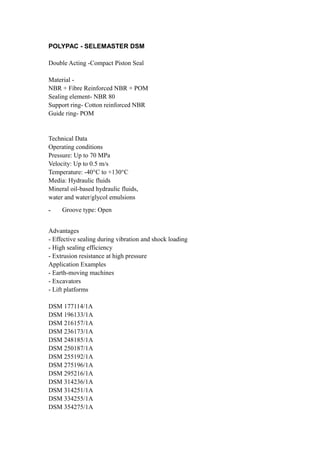 POLYPAC - SELEMASTER DSM
Double Acting -Compact Piston Seal
Material NBR + Fibre Reinforced NBR + POM
Sealing element- NBR 80
Support ring- Cotton reinforced NBR
Guide ring- POM

Technical Data
Operating conditions
Pressure: Up to 70 MPa
Velocity: Up to 0.5 m/s
Temperature: -40°C to +130°C
Media: Hydraulic fluids
Mineral oil-based hydraulic fluids,
water and water/glycol emulsions
-

Groove type: Open

Advantages
- Effective sealing during vibration and shock loading
- High sealing efficiency
- Extrusion resistance at high pressure
Application Examples
- Earth-moving machines
- Excavators
- Lift platforms
DSM 177114/1A
DSM 196133/1A
DSM 216157/1A
DSM 236173/1A
DSM 248185/1A
DSM 250187/1A
DSM 255192/1A
DSM 275196/1A
DSM 295216/1A
DSM 314236/1A
DSM 314251/1A
DSM 334255/1A
DSM 354275/1A

 