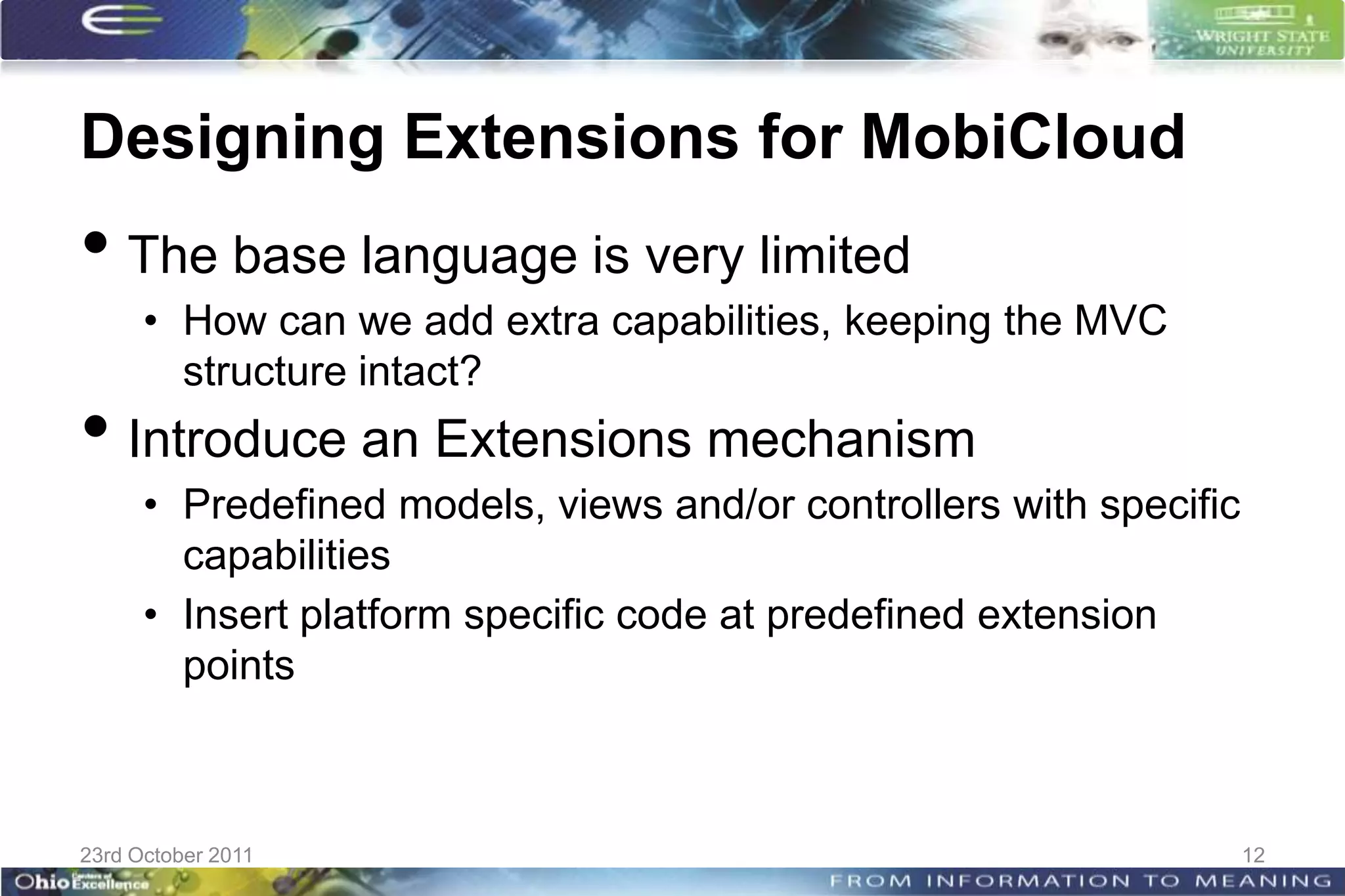 Designing Extensions for MobiCloud
• The base language is very limited
      • How can we add extra capabilities, keeping the MVC
        structure intact?
• Introduce an Extensions mechanism
      • Predefined models, views and/or controllers with specific
        capabilities
      • Insert platform specific code at predefined extension
        points



23rd October 2011                                                   12
 