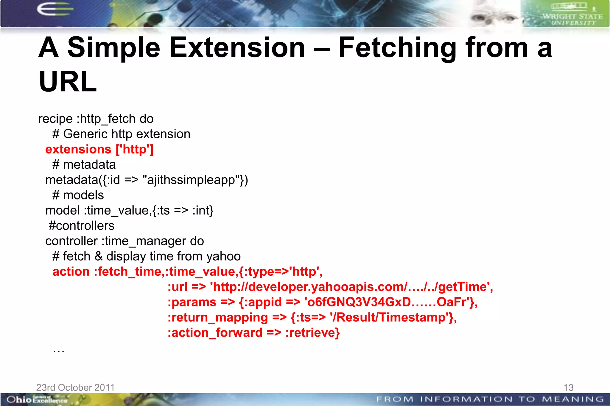 A Simple Extension – Fetching from a
URL
recipe :http_fetch do
   # Generic http extension
 extensions ['http']
   # metadata
 metadata({:id => "ajithssimpleapp"})
   # models
 model :time_value,{:ts => :int}
  #controllers
 controller :time_manager do
   # fetch & display time from yahoo
   action :fetch_time,:time_value,{:type=>'http',
                        :url => 'http://developer.yahooapis.com/…./../getTime',
                        :params => {:appid => 'o6fGNQ3V34GxD……OaFr'},
                        :return_mapping => {:ts=> '/Result/Timestamp'},
                        :action_forward => :retrieve}
   …


23rd October 2011                                                                 13
 