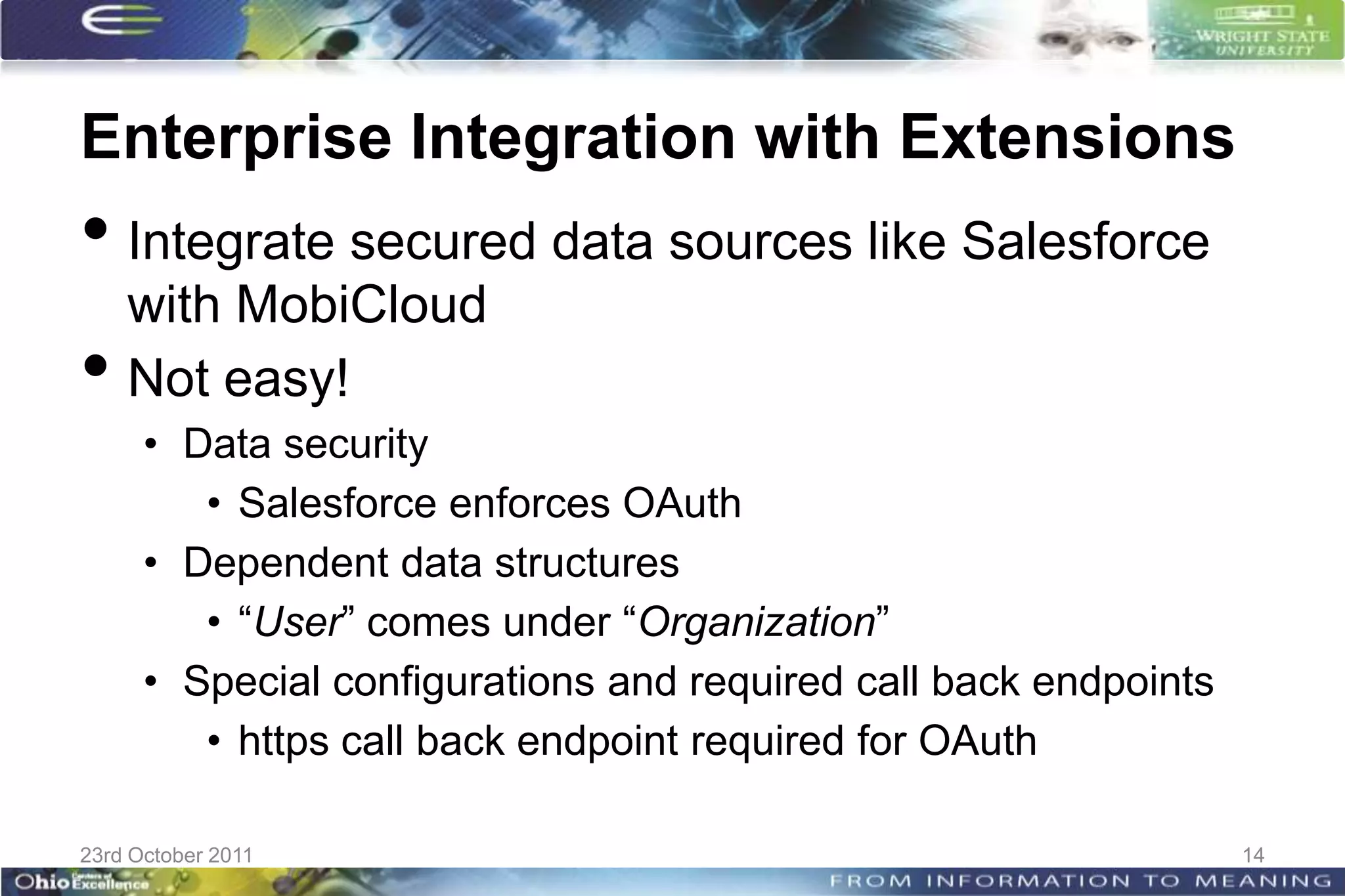 Enterprise Integration with Extensions
• Integrate secured data sources like Salesforce
    with MobiCloud
•   Not easy!
      • Data security
         • Salesforce enforces OAuth
      • Dependent data structures
         • “User” comes under “Organization”
      • Special configurations and required call back endpoints
         • https call back endpoint required for OAuth

23rd October 2011                                                 14
 