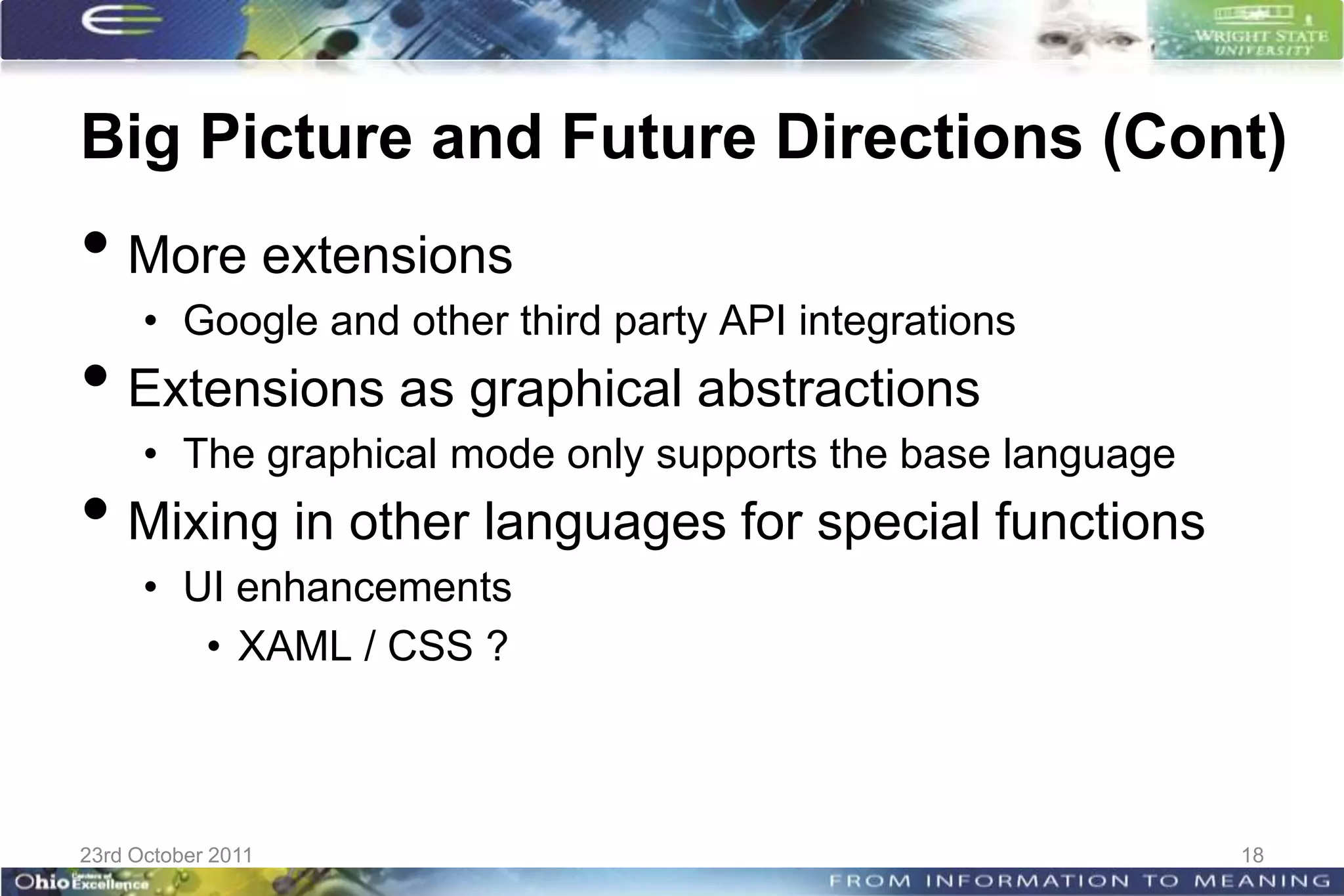 Big Picture and Future Directions (Cont)
• More extensions
      • Google and other third party API integrations
• Extensions as graphical abstractions
      • The graphical mode only supports the base language
• Mixing in other languages for special functions
      • UI enhancements
         • XAML / CSS ?



23rd October 2011                                            18
 
