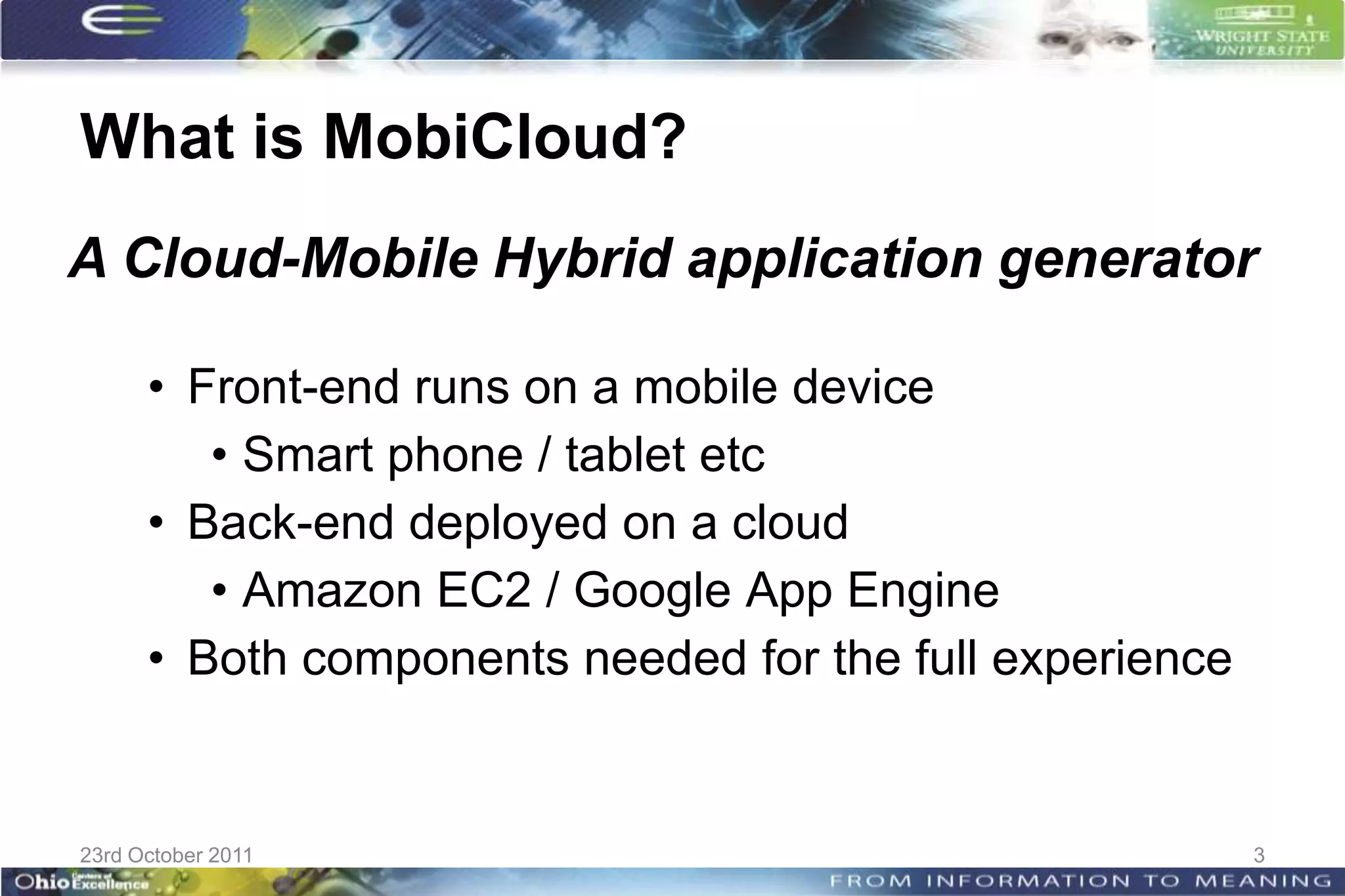 What is MobiCloud?
A Cloud-Mobile Hybrid application generator

      • Front-end runs on a mobile device
         • Smart phone / tablet etc
      • Back-end deployed on a cloud
         • Amazon EC2 / Google App Engine
      • Both components needed for the full experience


23rd October 2011                                        3
 