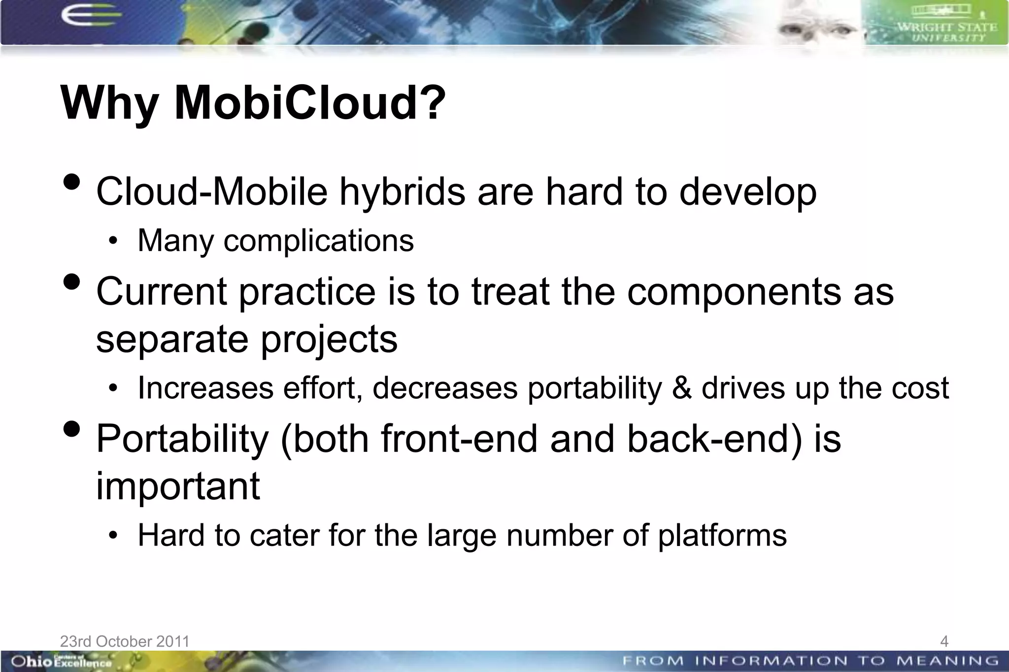 Why MobiCloud?
• Cloud-Mobile hybrids are hard to develop
      • Many complications
• Current practice is to treat the components as
    separate projects
      • Increases effort, decreases portability & drives up the cost
• Portability (both front-end and back-end) is
    important
      • Hard to cater for the large number of platforms


23rd October 2011                                                  4
 