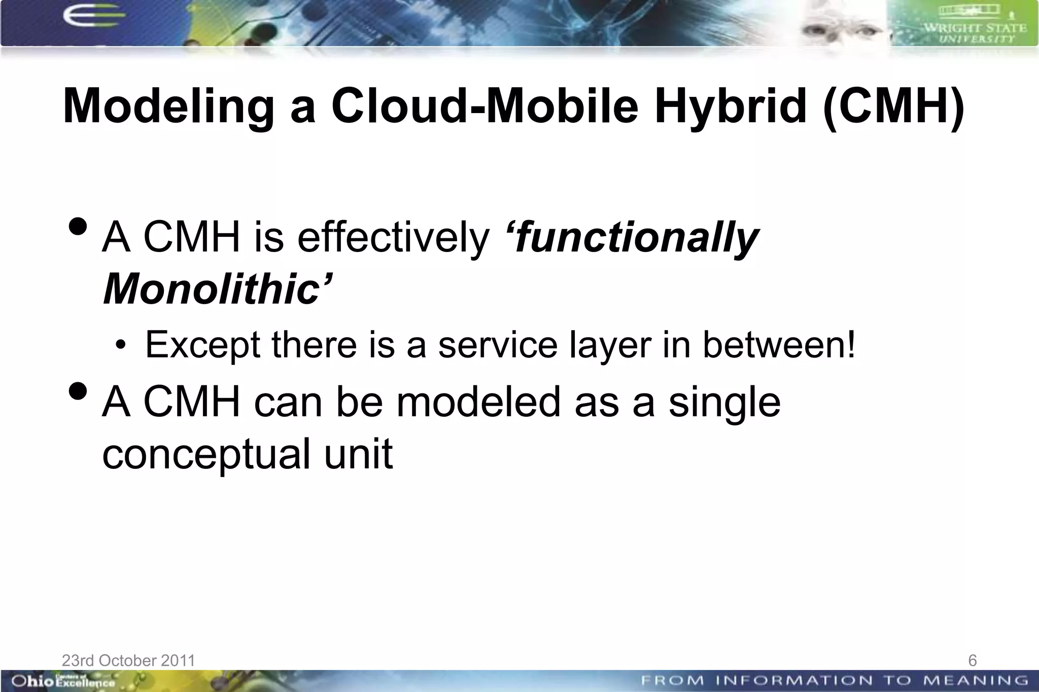 Modeling a Cloud-Mobile Hybrid (CMH)

• A CMH is effectively ‘functionally
     Monolithic’
      • Except there is a service layer in between!
• A CMH can be modeled as a single
     conceptual unit



23rd October 2011                                     6
 