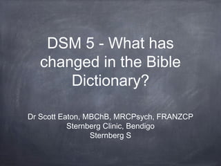 DSM 5 - What has
changed in the Bible
Dictionary?
Dr Scott Eaton, MBChB, MRCPsych, FRANZCP
Sternberg Clinic, Bendigo
Sternberg S
 
