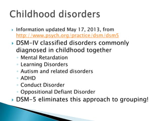  Information updated May 17, 2013, from
http://www.psych.org/practice/dsm/dsm5
DSM-IV classified disorders commonly
diagnosed in childhood together
◦ Mental Retardation
◦ Learning Disorders
◦ Autism and related disorders
◦ ADHD
◦ Conduct Disorder
◦ Oppositional Defiant Disorder
DSM-5 eliminates this approach to grouping!