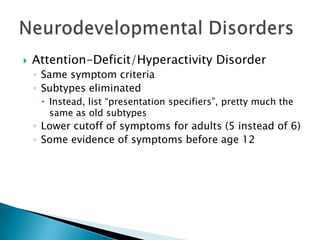  Attention-Deficit/Hyperactivity Disorder
◦ Same symptom criteria
◦ Subtypes eliminated
Instead, list “presentation specifiers”, pretty much the
same as old subtypes
◦ Lower cutoff of symptoms for adults (5 instead of 6)
◦ Some evidence of symptoms before age 12