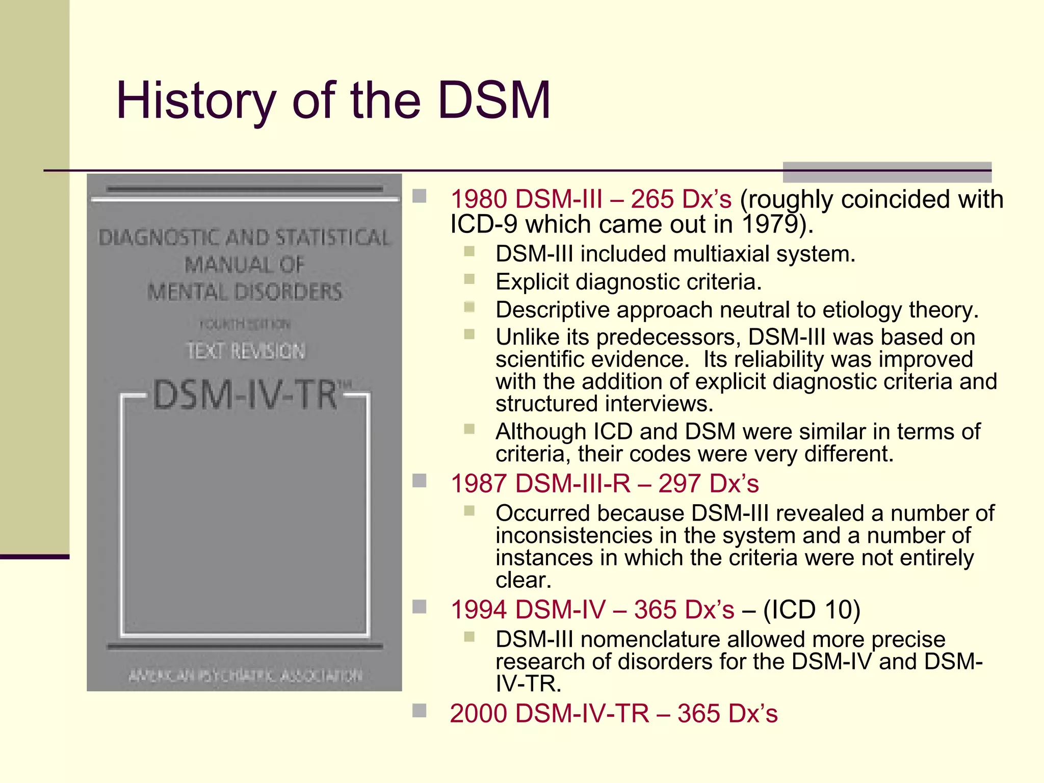 What constitutes a “mental disorder”?
DSM-5 Definition of Mental Disorder:
 A mental disorder is a syndrome characterized by clinically significant disturbance in an
individual’s cognition, emotion regulation, or behavior that reflects a dysfunction in the
psychological, biological, or developmental processes underlying mental functioning.
 Mental disorders are usually associated with significant distress or disability in social,
occupational, or other important activities.
 An expectable or culturally approved response to a common stressor or loss, such as the
death of a loved one, is not a mental disorder.
 Socially deviant behavior (e.g., political, religious, or sexual) and conflicts that are
primarily between the individual and society are not mental disorders unless the deviance
or conflict results from a dysfunction in the individual, as described above.
 NOTE: The diagnosis of a mental disorder is not equivalent to a need for treatment. Need for treatment is a
complex clinical decision that takes into consideration such factors as symptom severity, symptom salience (e.g.,
the presence of suicidal ideation), the patient’s distress (mental pain) associated with the symptom(s), disability
related to the patient’s symptoms, and other factors (e.g., psychiatric symptoms complicating other illness).
 