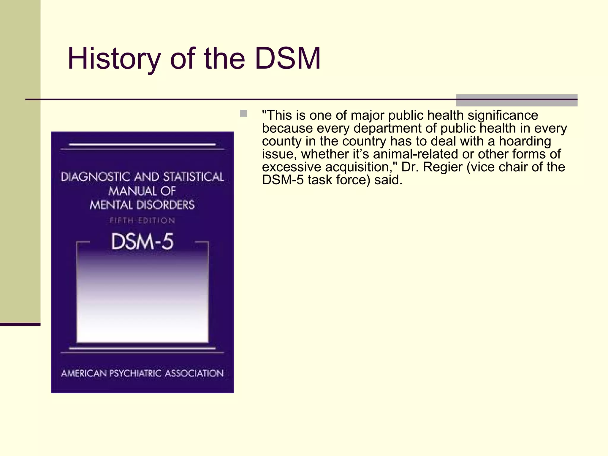 DSM-5 – Removal of the Multiaxial System
 DSM-5 will move to a nonaxial documentation of diagnosis, combining the former
Axes I, II, and III.
 Separate notations for psychosocial and contextual factors (formerly Axis IV) and
disability (formerly Axis V).
 DSM-5’s 20 chapters are restructured based on disorders’ apparent relatedness to
one another, as reflected by similarities in disorders’ underlying vulnerabilities and
symptom characteristics.
 The changes will align DSM-5 with the World Health Organization’s (WHO)
International Classification of Diseases, eleventh edition (ICD-11 – which is due out
in October, 2014) and are expected to facilitate improved communication and
common use of diagnoses across disorders within chapters.
 Axis V is dropped for “SEVERAL” reasons including its lack of clarity and
questionable psychometrics (that would be a “COUPLE” of reasons, not several).
 