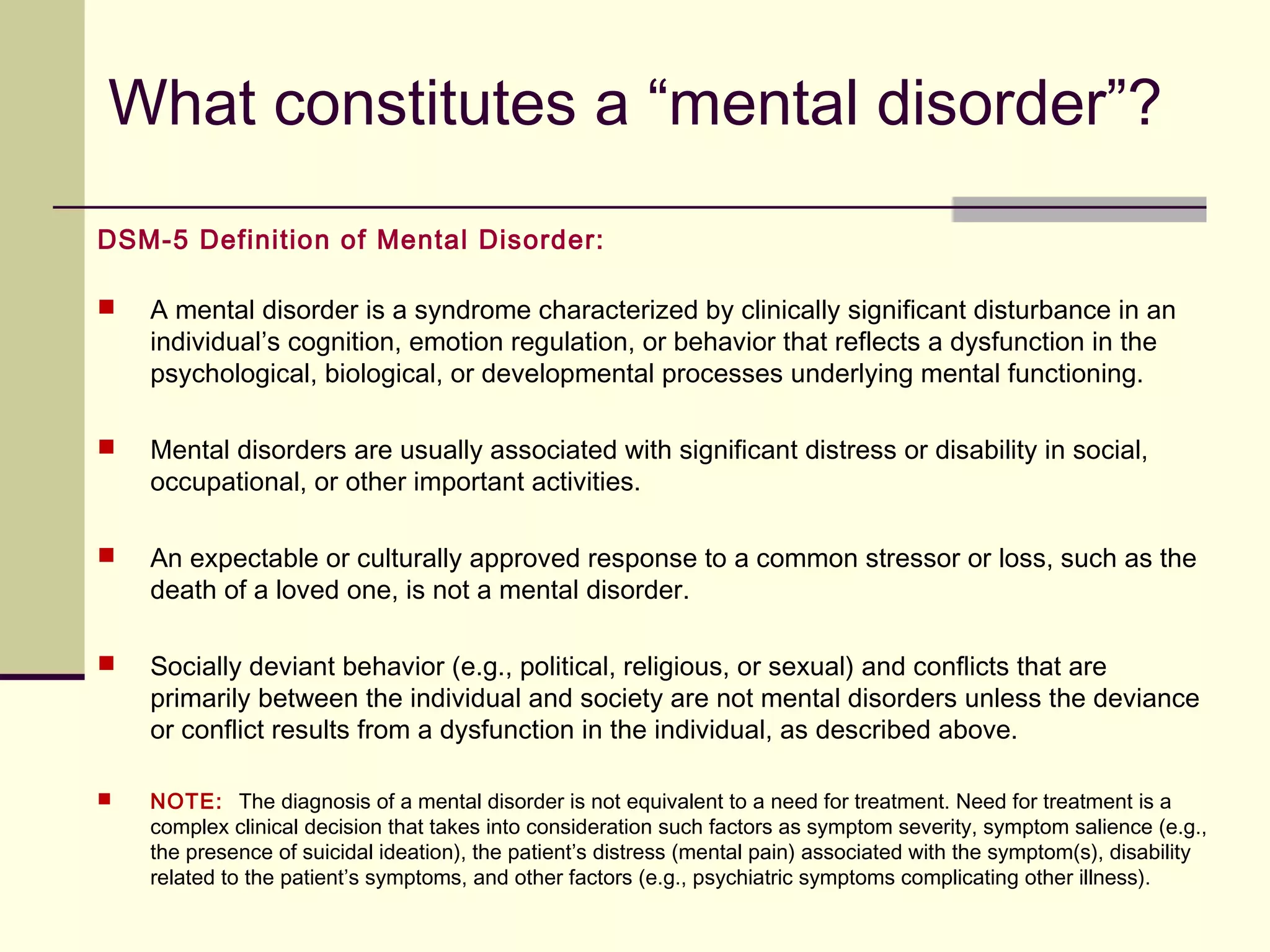 DSM-5 and the ICD-10
 The official coding system in use in the United States is the International
Classification of Diseases, Tenth revision, Clinical Modification (ICD-10-CM). Most
DSM-5 disorders have a numerical ICD-10 code that precedes the name of the
disorder in the classification and accompanies the criteria set for each disorder.
ICD-10-CM codes are next to the DSM-5 codes.
 The International Classification of Diseases (ICD) is the standard diagnostic tool for
epidemiology, health management and clinical purposes.
 ICD is used by physicians, nurses, other providers, researchers, health information
managers and coders, health information technology workers, policy-makers,
insurers and patient organizations
 Finally, ICD is used for reimbursement and resource allocation decision-making by
countries.
 