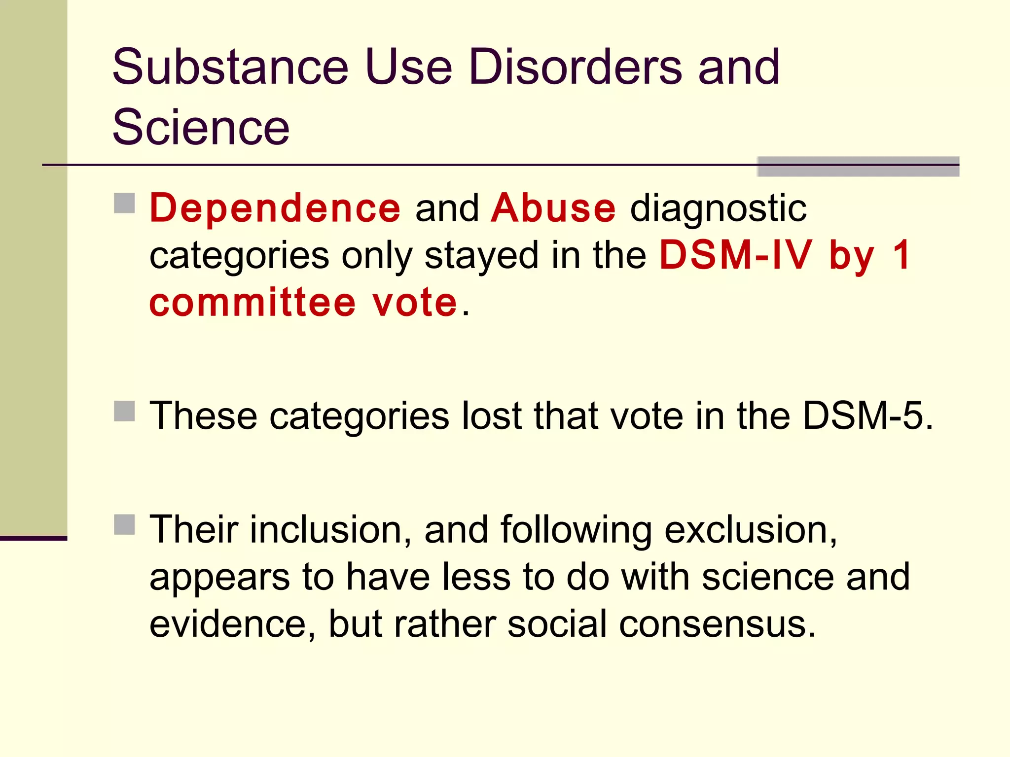 DSM, Homosexuality and Science
 The famous decision to remove homosexuality did not come
about as a result of a lengthy professional debate on the
scientific merits, just as its inclusion was not based on science.
 Both came about as a political and social opinion/pressure.
 The outing of homosexuality from the DSM came from a time
when the APA (and many scholars) didn’t want to be seen as
Vietnam/Watergate/Establishment authoritarianism.
 