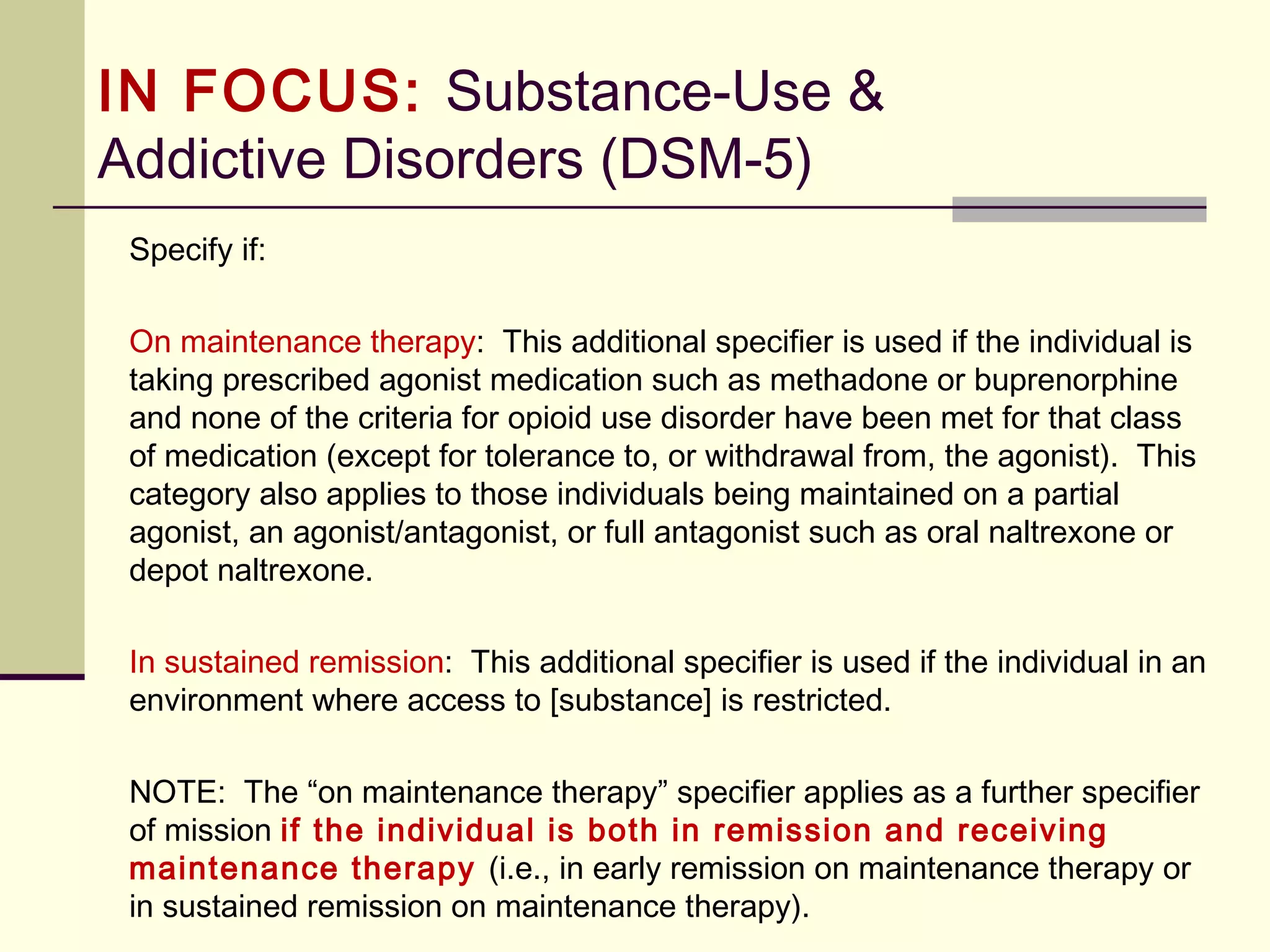 Substance Use Disorders and
Science
 The removal of abuse and dependence from the DSM-5 was touted as being
because of clinical utility and the need for a better continuum of severity than
existed in previous versions of the DSM.
 Thus the replacement of abuse and dependence occurred with substance use
disorder mild (2-3 symptoms), moderate (4-5 symptoms) and severe (6 or more
symptoms).
 The decision to remove abuse and dependence occurred through a sub-
committee vote. During the time of publication for the DSM-IV the substance
abuse workgroup voted on whether or not to retain or remove abuse and
dependence and abuse and dependence were voted to remain in the DSM-IV by
one committee vote.
 The DSM-5 substance abuse workgroup voted to remove abuse and dependence.
The critique of this is that the decision was made not based on research but on
committee vote.
 