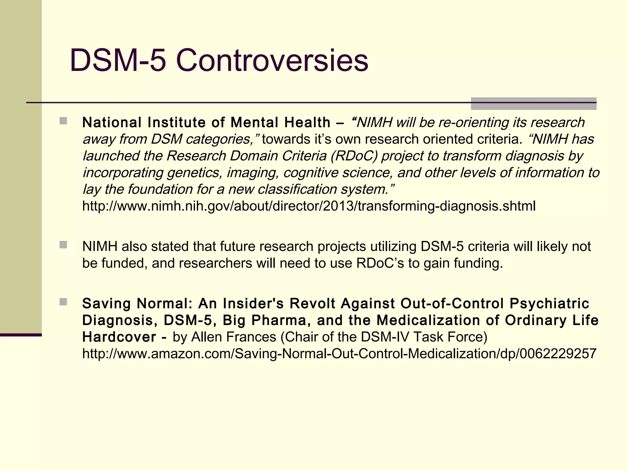 DSM-5 Controversies
 National Institute of Mental Health – “NIMH will be re-orienting its research
away from DSM categories,” towards it’s own research oriented criteria. “NIMH has
launched the Research Domain Criteria (RDoC) project to transform diagnosis by
incorporating genetics, imaging, cognitive science, and other levels of information to
lay the foundation for a new classification system.”
http://www.nimh.nih.gov/about/director/2013/transforming-diagnosis.shtml
 NIMH also stated that future research projects utilizing DSM-5 criteria will likely not
be funded, and researchers will need to use RDoC’s to gain funding.
 Saving Normal: An Insider's Revolt Against Out-of-Control Psychiatric
Diagnosis, DSM-5, Big Pharma, and the Medicalization of Ordinary Life
Hardcover - by Allen Frances (Chair of the DSM-IV Task Force)
http://www.amazon.com/Saving-Normal-Out-Control-Medicalization/dp/0062229257
 