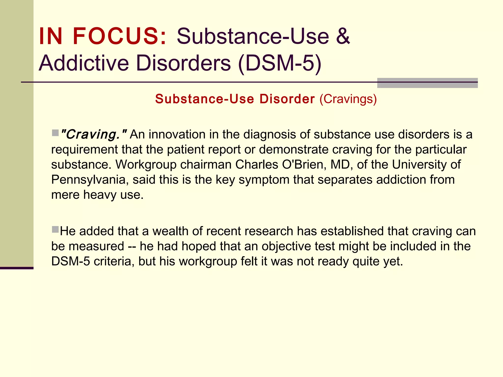 IN FOCUS: Substance-Use &
Addictive Disorders (DSM-5)
Substance-Use Disorders
Overall, the diagnosis of substance use disorder is based on a
pathological pattern of behaviors related to the use of the substance. To
assist with organization, Criterion A criteria can be considered to fit with 4
overall groupings:
 
1. Impaired control (Criteria 1 – 4)
2. Social impairment (Criteria 5 – 7)
3. Risky Use (Criteria 8 – 9)
4. Pharmacological Impairment (Criteria 10 – 11)
 
