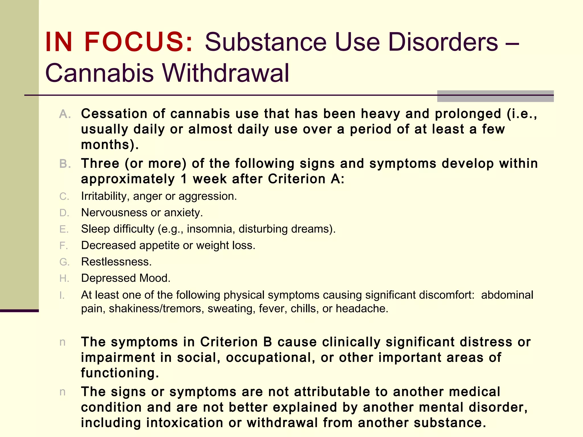 IN FOCUS: Substance-Use &
Addictive Disorders (DSM-5)
Substance-Use Disorder (continued)
B. Two (or more) of the following occurring within a 12-month period:
7. Important social, occupational, or recreational activities are given up or
reduced because of [substance] use
8. Recurrent [substance] use in situations in which it is physically hazardous.
9. Continued [substance] use despite knowledge of having a persistent or
recurrent physical or psychological problem that is likely to have been
caused or exacerbated by the substance
10. Tolerance, as defined by either or both of the following:
a. A need for markedly increased amounts of [substance] to achieve
intoxication or desired effect
b. Markedly diminished effect with continued use of the same amount of
the substance
(Note: This criterion is not considered to be met for those taking
[substance] solely under appropriate medical supervision)
 