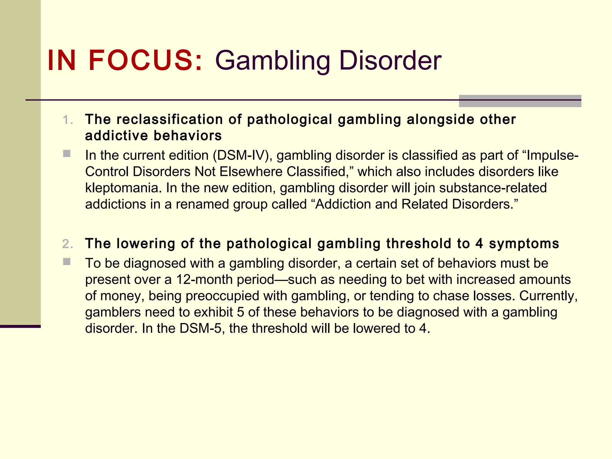 IN FOCUS: Substance-Use &
Addictive Disorders (DSM-5)
Substance-Use Disorder (continued)
B. Two (or more) of the following occurring within a 12-month period:
11. Withdrawal, as manifested by either of the following:
a. The characteristic [substance] withdrawal syndrome (refer to Criteria
A and B of the criteria set for Withdrawal)
b. [Substance] (or a closely related substance) is taken to relieve or avoid
withdrawal symptoms
(Note: This criterion is not considered to be met for those taking
[substance] solely under appropriate medical supervision)
 